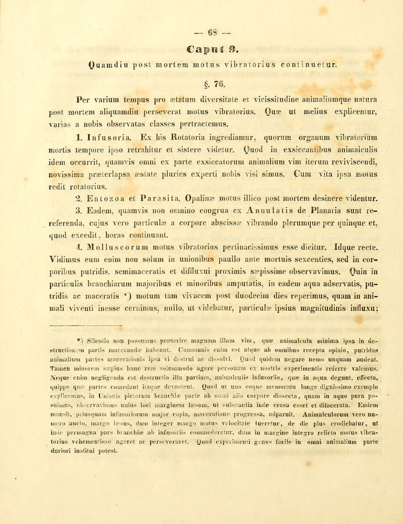 — -63 — Quamdiu post mortem motus vibratoiius continuetur. §. 76. Per varium tenipus pro fetatum diversitate et vicissitudine animaliumque natura post mortem aliquamdiu perseverat motus vibratorius. Ouai ut melius explicentur, varias a nobis observatas classes pertractemus. 1. Infusoria. Ex his Rotatoria ingrediamur. quorum organum vibratorium mortis tempore ipso retrahitur et sistere videtur. Qa.od iu exsiccantibus aninialculis idem occurrit, quamvis onini ex parte exsiccatorum animalium vim iterum reviviscendi, novissima pi-ssterlapsa «state pluries experti nobis visi simus. Cum vita ipsa motus redifc i-otatorius. 2. Entozoa et Parasita. Opalinfe motus illico post mortem desinere videntur. 3. Eadem, quamvis non omnino congrua ex Annulatis de Planaria sunt re- referenda, cujus vero particul.ie a corpore abscissas vibrando plerumque per quinque et, quod excedit, horas continuant. 4. MoIIuscorum motus vibratorius pertinacissimus esse dicitur. Idque recte. Vidimus eum enim non solum in unionibus paullo ante mortuis sexcenties, sed in cor- poribus putridis. seminiaceratis et diffluxui proximis sfflpissime observavimus. Quin in particulis branchiarum majoiibus et minoribus amputatis, in eadem aqua adservatis, pu- tridls ac maceratis *} motum tam vivacera post duodecim dies reperimus, quam in ani- ma!i viventi inesse cernimus, nullo, ut videbatur, particuhe ipsius magnitudinis inlluxu; *) Sileiitio non possumus prmteriro majs-nam illara vim, qn» animalcula miuima ipsa in <le- struclioiiv-m parlis maceramUe habeaut. Communis enim cst atquc ab omuibus recepta opiiiiio, putridas auimalium partes macerationis ipsa vi dcstrui ac dissolvi. Quod quidem negare nemo unquam audeat. Tamen miuorein Si-cpius hanc rem soluinmodo agere ])ersonam cx nostris experimentis referre valcmus. Neque cuim neffligrnda est destructio illa parliuin, animalculis infusoriis, quse in aqua degunt, effccla, quippe quip partes comedant ilaque devastent. Quod ut uno eoquo nicmoratu longe dignissimo excmjilo exnlicemus, in Uuionis picUirum branchifp parte ab oii.ni alio corpore dissecta, quam in aquo pura po- .suiuius, (ibscrvavimus unius loci niargiuem licsum, ut KUbstantia inde erosa csset et dilacerata. Eadem nian.sit, priusquam iufusoriorum major cujiia, maceratione progrcs.sa, adparuit. Animalculoruni vero nu- m(;ro aucto, marg-o la>sus, dum iiilnger marg!» motus vclocilate tuerctur, de dic plus erodieliatur, ut iiidc permagua pars brauchiie ali infusorus commedfreiur, dnm in marg^ine integ-ro relicto motus vibra- torius vehemeulisse ageret ac perscverarel. (Juoi\ cvpeiimenii gcnus facile in omni animalium parte duriori institui potest.