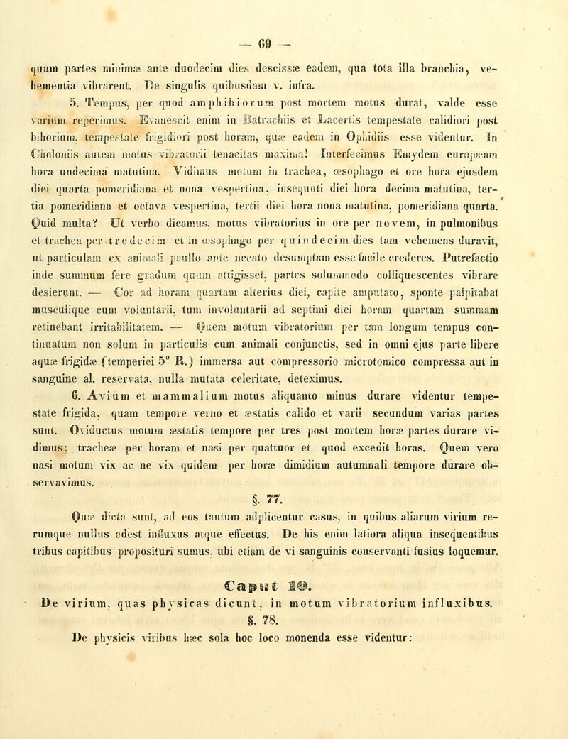 quum partes miuimfe ante duodecim die.s descissse eadem, qua tota illa brancliia, ve- hementia vibrarent. De singulis quibusdam v. infra. 5. Tempus, per quod amphibiorum post mortem motus durat, valde esse varium reperimus. Evauescit enim in Batrachiis et Lacertls tempestate calidiori post bihorium, tempestate frigidiori post horam, qu;e eadein in Ophidiis esse videntur. In Chelouiis autem motus vibi-at(u-ii teuaciias maxiiiia! Interfecimus Eniydem europ?eam hora undecima matutina. Vidimus motum in trachea, opsophago et ore hora ejusdem diei quarta pomeridiana et nona vespertina, insequuti diei hora decima matutina, ter- tia pomeridiana et octava vespertiua, tertii diei hora nona matutina, pomeridiana quarta. Ouid multa? Ut verbo dicauuis, motus vibratorius in ore per novem, in pulmonibus et trachea per tredecim et iu (psophago per quiu decim dies tam vehemens duravit, ut particulam ex aniraali paullo ante necato desumptam esse facile crederes. Putrefactio inde summum fere gradum quum attigisset, partes soluramodo colliquescentes vibrare desierunt. — Cor ad horam quartam alterius diei, capjte amputato, sponte palpitabat musculique cum voUintarii, tuui invokuitarii ad septiuii diei horani quartam summam retinebant irritabilitatem. —• (}aem motum vibratorium per tmn longum tempus con- tinuatum nou solum in particulis cum animali conjunctis, sed in omni ejus parte libere aqus! frigida? (^temperiei 5 R.J immersa aut compressorio microtomico compressa aut in sanguine al. reservata, nulla mutata celeritate, deteximus. 6. Avium et mammalium motus aliquanto minus durare videntur tempe- state frigida, quam tempore verno et sestatis calido et varii secundum varias partes sunt. Oviductus motum sestatis tempore per tres post mortem hora?- partes durare vi- dimus; trachese per horam et nasi per quattuor et quod excedit horas. Quem vero nasi motum vix ac ne vis quidem per horse dimidium autumnali tempore durare ob- servavimus. §. 77. Qure dicta sunt, ad eos tantum adplicentur casus. in quibus aliarum virium re- runique uullus adest iniluxus atque effectus. De his enim latiora aliqua insequentibus tribus capitibus proposituri sumus, ubi etiam de vi sanguinis conservanti fusius loquemur. Capeat I@. De virium, quas physicas dicunt, in motum vibratorium influxibus. §. 78. De physicis viribus hsec sola hoc loco monenda esse videntur: