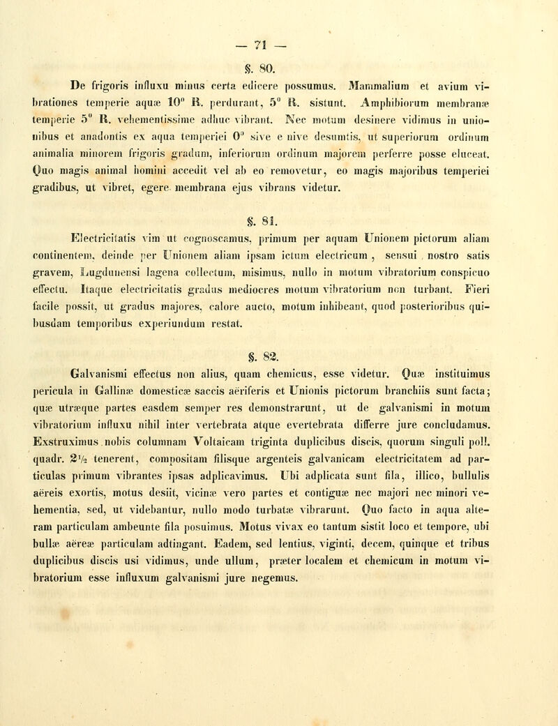 iS. 80. De frigoris influxu miiuis certa edicere possumus. Manimalium et avium vi- brationes temperie aqu;e 10 R. perduraiit, 5 11. sistunt. Amphibiorum membranse temj>ene 5 R. veliementissime adlmc vibrant. Nec motum desinere vidimus in unio- nibus et anadontis ex aqua teniperiei 0 sive e nive desamtis, ut superiorum ordinum animalia minorem frigoris gradum, inferiorum ordinum majoiem perferre posse eluceat. Ouo magis animal homini accedit vel ab eo removetur, eo magis majoribus temperiei gradibus, ut vibret, egere membrana ejus vibrans videtur. §. 81. Electricitatis vim ut cognoscamus, primum per aquam Unioneni pictorum aliam continenten), deinde per Unionem aliam ipsam ictum electricum , sensui , nostro satis gravem, Lugdunensi lagena collectum, misimus, nullo in motum vibratorium conspicuo edectu. Itaque electricitatis gradus mediocres motum vibratorium non turbant. Fieri facile possit, ut gradus majores, calore aucto, motum inhibeant, quod posterioribus qui- busdam temporibus experiundum restat. §. 83. Galvanismi effectus non alius, quara chemicus, esse videtur. Qu?e instituimus pericula in Gallinse domesticse saccis aeriferis et Unionis pictorum branchiis sunt facta; qufe utrseque partes easdem semper res demonstrarunt, ut de galvanismi in motum vibratorium influxu nihil inter vertebrata atque evertebrata difTerre jure concludamus. Exstruximus nobis columnam Voltaicam triginta duplicibus discis, quorum singuH poll. quadr. SV^ tenerent, compositam filisque argenteis galvanicam electricitatem ad par- ticulas primum Aibrantes ipsas adplicavimus. Ubi adplicata sunt fila, illico, bullulis aereis exortis, motus desiit, vicin» vero partes et contiguse nec majori nec minori ve- hementia, sed, ut videbantur, nullo modo turbatse vibrarunt. Ouo facto in aqua alte- ram particulam ambeunte fila posuinius. Motus vivax eo tantum sistit loco et tempore, ubi buUa- aereae particulam adtingant. Eadem, sed lentius, viginti, decem, quinque et tribus duplicibus discis usi vidimus, unde ullum, prseter localem et chemicum in motum vi- bratorium esse influxum galvanismi jure negemus.