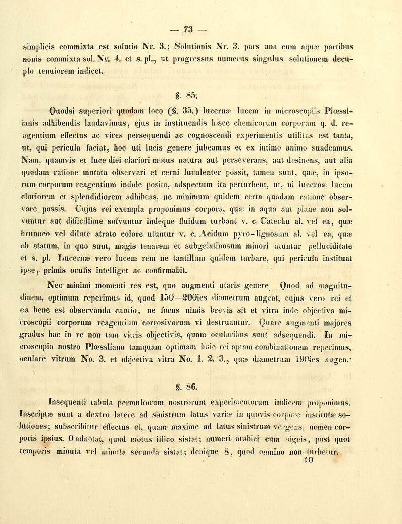 simplicis cominixta est solutio Nr. 3.; Solutionis Nr. 3. pars una cum aqute partibus nonis commixta sol. Nr. 4, et s. pL, ut progressus munerus singulus solutionem tlecu- j)lo tenuiorem indicet» §. 85; (Jaodsi sttperiorr quodam loco (^. 35.) lucernpft lucem in microsco])i;3 Ploessl- ranis adhibendis laudavimus, ejus in instituendis IisSce chemicnram corporam q. d. re- agentium eifectus ac vires persequendi ac cognoscendi experimenlis utiliiiis est tanta, nt, qui pericula faciat, hoc uti lucis genere jubeamus et ex intlmo aninio suadeamus. Nam, quamvis et luce diei clariori motus natura aut perseverans, aat desinens, aut alia qu^adam ratione mutata observari et c«rni luculenter possit, tamen sur.t, quse, in ipso- rum corporum reagentium indole posita, adspectum ita perturbent, ut, ni lucernse lucem cIai'iorem et splendidiorem adhibeas, ne minimum qnidem certa quadam ratione obser- vare possis. Cujus rei exempla proponimus corpora, quia' in aqua aut plane non sol- vuntur aut diiTicillime solvuntur indeque fluidum turbant v. c. Catechu al. vel ea, quse brunneo vel dilute atrato colore utuntur v. c. Acidum p) ro-lignosum al. vel ea, quae ob statum, in quo sunt, magis tenacem et subgelafinosum minori utuntur pelluciditate et s. pl. Lucernse vero lucem rem ne tantillum quidem turbare, qui pericula instituat ipse, primis oculis intelliget ac confirmaWt. Nec minimi momenti res est, quo augmenti utaris genere Qaoi ad magnitu- dineni, optimum reperimus id, quod 150—SOOies diametrum augeat, cujus vero rei et ea bene est observanda cautio, ne focus nimis brevis sit et vitra inde objectiva mi- croscopii carporum reagentiuai corrosivorum vi destruantur. Ouare augmenti majores gradus hac in re non tam vilris objectivis, quam ocularibus sunt adsequendi. In mi- croscopio nostro Ploessliano taniquam optimam hiiic rei aptara combinationem rejierimus, oculare vitrum. No. 3. et obgectiva vitra No. 1. 3. 3., qu;e diametrum 190ies augen.' §. 86. Insequenti' tabula permultorum nostrorum experiiKentorum indicem' propoHimus. Inscriptae suut a dextro latere ad sinistrum latus varise in quovis corpore iustitutse so- lutiones; subscribitur effectus et, quam maxime ad latus sinistrum vergens, nomen cor- poris ipsius. 0 adnotat, quod motus illico sistat; numeri arabici cum wgiris, pnst quot lemporis minuta vel miiinta secunda sistat; denique 8, quod omnino non tuibetur. 10