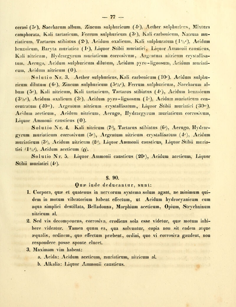 cerasl fSQ, Sacclianim album, i5incum sulplmrlcura (4'}, Aether sul|iluirin!.s, Mixtura caraphorata, Kali tartaricum, Ferrum suljjhuricum (^3'}, Ka!i carhouicum, Natrum mu- riaticum, Tartarus stihiatus (8'}, Acidum oxalicum, Kali sulphuratum (J-Vi''), Acidum heuzKicum, Barvta muriatica (lO^ LJquor Stibii muriatici, Liquor Ammoiiii causticus, Kali uitriciim, Hyilrargyrum imirialicum corrosivum, Argentum nitricum crysiallisa- tunt, Aerugo, Aciduin sulphuricum dilutum, Acidum pyro-ligiiosuai, Aciiium muriati- cum, Acidum «itricum (0). Solutio Nr. 3. Aether sulphuricus, Kali carbonicura (^IO'}, Acidum sulphu- ricum dilutum {^6'}, Ziacum sulphuricum (SVa'}? Ferrum sulphuricum, Saccharum al- bum (^5'3, Kali nitricum, Kali tartaricum, Tartarus stibiatus (^4'3, Acidum benzoicum (3Va'3i Acidum oxalicum (^3'3, Acidum pyro-lignosum (1')., Acidum muriatieum con- centratum (^403, Argentum uitricum crystallisatum, Liquor Stibii muviatici (30'), Aculum aceticum, Acidum nitricum, Aerugo, Hydrargyrum muriaticum corrosivum, Liquor Ammonii causticus (O3. Solutio Nr. 4. Kali nitricum (7'), Tartarus stibiatus (6'), Aerugo, Hydrar- gyrum rauriaticum corrosivum (5'), Argentum uitricum crystallisatum (4'), Acidum muriaticum (3'), Acidum uitricum (3'), Licjuor Ammonii causticus, Liquor Stibii muria- tici 'IVi'), Acidum aceticum (q). Solutio Nr, 5. Liquor Ammonii causticus (20'), Acidum aceticujui, Liquor StibJi muriatiei (4'). §. 90, Quap iudc deducantur, sunt: 1. Corpora, quae et quatenus in nervorum systema solum agant, ne mintmum qui- dem in motura vibratorium habent effectum, ut Acidum hydrocyanicum cum aqua simplici destillata, Belladonna, Morphium aceticum, Opium, Strychninum nitricum al. 3. Sed vis deconipouens, corrosiva, erodiens sola esse videtur, qua?, motum inhi- bere videatur. Tamen quum ea, qua solvuntur, copia non sit eadem atque sequalis, ordinem, quo effectum prjebent, ordini, quo vi covrosiva gaudent, non respondere posse sponte elucet. 3. Maximam vim habent: a. Acida: Acidum aceticum, muriaticum, nitricum al. b. Alkalia: liiquor Ammonii causticus.