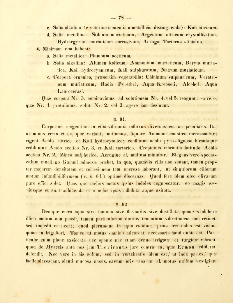c. Salia alkaliiia (e veterum sententia a metallicis distingiienda): Kali nitricuiu. d. Salis nietallina: Stibium muriaticum, Argentuni nitricum crystallisatum. Hydrargyrum muriaticum corrosivum, Aerugo, Tartarus stibiatus. 4. Minimam vim habent: a. Salia mefallica: Plumbum aceticura. b. Salia alkaiina: Alumen kalicum, Ammonium nuiiialicum, Baryta niuria- tica, Kali liydrocyanicum, Kali sulphuratum, Natrum muriaticum. c. Corpora organica, prsesertim vegetabilia: Chininum sulphuricum, Veratri- num muriaticum, Radix Pyrethri, Aqua Kreosoti, Alcohol, Aqua Laurocerasi. Oiia^ corpora Nr. 3. nominavimus, ad solutionem Nr. 4. vel 5. reagunt; ea vero. qu£e Nr. 4. protulimus, solut. Nr. 3. vel 3. agere jam desinunt. §. 91. Corporum reagentium in cilia vibrantia influxus diversus est ac peculiaris. Ita. ut minus certa et ea, qute variant, niittamus, liquore Ammonii caustico incrassanlur: rigent Acido nitrico et Kali hvdrocyanico; confluunt acido pyro-Iignoso hirsulaque redduntur Acido acetico Nr. 3. et Kali tartarico. Ciepidinis vibraiilis latitudo Acido acetico Nr. 2., Zinco suI|)huiico, Aerugine al. multum minuitur. Elegans vero specla- culum mucihigo Gumnii mimosje prrebet, in qua, quamvis cilia non sistant, lamen prop- ter majorem densitatem et cohresionem tam operose laborant, ut singulorum ciliorum niotum inrundiiiiliformem (v. %. 64.^ oplime discernas. Quod fere idem oleo olivarum puro efllci solet. Qan', qiio melius motus ipsius indoles cognoscatur, eo magis s.-e- piusque et sunt adhibenda et a n(d)is ipsis adhibita atque usitata. iS. 93. Deniqae mera aqua sive fontana sive ilu\ ialilis sive deslillata, quann is inhibere jllico motum non possit, tamen particularum diulius tenentium vibrationem non retinet, sed impedit et necat; quod plerumque in aqua ci.Iidiori prius fieri nobis est visum. quam in frigidiori. Tanien ut motus omnino ad[iareat, necessaria haud dubie est. Par- ticulip. enim plane exsiccala' nec sponle iiec eliam denuo irrigat.np, et turgid.^e vibranl, quod de Myaceis ante nos jam Treviranus juie conlra ea, qu.-e Erman edideral, defpndit. Nec vero in his .sohim, sed in vertebratis idem est,' ut inde partes,' qua? facile siccescant. sicuti mucosa nasus. cavum oris ran.nnni al. moius nuHnm vesliciitm