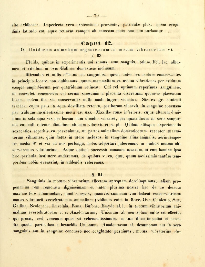 — 75; -- cito exliibeant. Imperfecta vero exslccatione prap.seiite, particulie plus, quam crepi- dinis lalitudo est. aquje retinent eanujue ob caussam motu suo iiun turbantur. , I)e fluldorum animalium organicoruni in uiotum vlbratorlum vi. §■ 93. Fluida. quibus in experimentis usi sumus, sunt sangui!«i, lotiuni, Fel, lac. albu- men et vitelium in ovis GalliujB domestlcse inclusum. Mirandus et utllls effectus est sanguinis, quem inter res motum conservantes in princlpio locare noii dubltanuis, quum mammalium et avium vibrationes per trlduum easque ampliibiorum per quatriduum retineat. Cui rei Oj)timum reperimus saiiguinem, ue coagulet, concussum vel serum sanguinis a placenta discretum, quamvis placentam ipsam eadem illa vis conservatrix nullo modo fugere videatur. Sic ex gr. cuniculi tracliea, cujus pais in aqua destillata retenta, per lioram vibravit, in sanguine concusso per triduum luculentissime motu est usa. Maxillje ranse inferloris, cujus alterum dimi- dium in sola aqua vlx per lioram cum dimidio vibiaret, per quatiiduum in sero sangui- nis cuniculi retent» dimidium alterum vibravit et s. pl. Ouibus aliisque experlmentis sexcenties repetitis eo perveuimus, ut partes animalium domesticorum recejiter macta- torum vibrantes, quiu foetus in utero inclusos, in sanguine alius animalls, aeris tempe- rie media 8 et vla ad nos perlonga, nobis adportari juberemus, in quibus motum ob- servaremus vibratorium. Atque optime successit conamen nostrum, ut cum liomine ipso hsec pericula instituere auderemus, de quibus v. ea, qufe, quum novissimis tantum tera- poribus nobis evenerint, in addeudis referemus. S. 94. Sanguinis in niotum vibratorium effectum antequam derelinquimus, aliam pro- |)onamus rem remoratu dlgnissimam et inter plurima nostra liac de re detecta maxime fere admliandam, quod sanguls, quamvis snmmam vim habeat conservatrlcera motus vibratorii vertebratorum auimallum (vidimus enim in Bove, Ove, Cuniculo, Sue, Gallina, Scolopace, Luscinia, Raua, Bufoae, Emyde al.), in motum vibratorium ani- malium evertebratorum v^. c. Anadontaruni. Uuionum ai. non solum nullo sit eirectu, qui prosit, sed venenum quasi sit vehementissimum, motum illico impediat et necel. Ita quodsi partlculam e branchiis Unionum, Anadontarum al. desumptam aut in sero sanguinis aut in sauguine concusso nec coaglutato posuimus , motus vibratoriu.s ple-