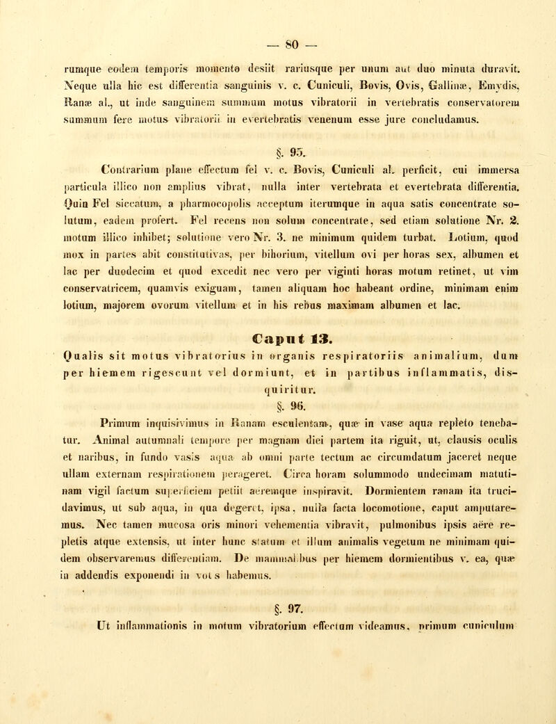 rumque eodem temporis momento (iesiit rariusque per uiiuni aut diio minuta (hiravit. Neque ulla hic est differentia sanguinis v. c. Cuniculi, Bovis, Ovis, Galliiiffi, Emydis, Ranae ai., ut inde sanguinein suninuim motus vibratorii in vertebratis conservatorem summum fere motus vibratorii in evertebratis venenum esse jure concludamus. §. 95. Coulrarium plane elTectura fel v. c. Bovis, Cuniculi aL periicit, cui immersa particula illico non amplius vibrat, nulla inter vertebrata et evertebrata differentia. (Juio Fel siccatum, a pharmocopolis acceptura iterumque in aqua satis concentrate so- lutum, eadem profert. Fel recens non solum concentrate, sed etiam solutione Nr. 2. motum illico inhibet; solutione vero Nr. 3. ne minimum quidem turbat. Lotium, qvtoA mox in partes abit constitutivas, per bihorium, vitellum ovi per horas sex, albumen et lac per duodecim et quod excedit nec vero per viginti horas motum retinet, ut vim conservatricem, quamvis exiguam, tamen aliquam hoc habeant ordine, minimam enim lotiiun, majorem ovorum vitellum et in his rebus maximam albumen et lac. Capiit 13. Qualis sit motus vibratorius in organis respiratoriis animalrum, dum per hiemem rigescunt vel dormiunt, et in partibus inflammatis, dis- quiritiir. §. 96. Primum inquisivinuis in Ranam esculentam., qu.-e in vase aqua repieto teneba- tur. Animal autumnali teni])on' jier magnam diei partera ita riguit, ut, clausis oculis et naribus, in fundo vasis a(}ua ab omiii parle tectum ac circumdatum jaceret neque ullam externam respirationem jierageret. Circa horam solummodo undecimam niatuti- nam vigil factum su];ei(iciem petiil aiiiemque iiispiravit. Dormientem ranam ita truci- davimus, ut sub aqua, in qua degerit, ipsa. nulfa facta locomotioiie, caput amputare- mus. Nec tamen mucosa oris minori vehementia vibravit, pulmonibus ipsis aei-e re- pletis atque extensis, ut inter hunc slatum et illiim aiiinialis vegetum ne minimam qui- dem obsenarenms diffe»e»tiam. De mamniALbus per hiemem dormientibus v. ea, qusB in addendis exponendi iii voi s habenuis. « §. 97. Ut inflammationis in mntum vibratorium effectum vldeamus, nrimum cunicnliim