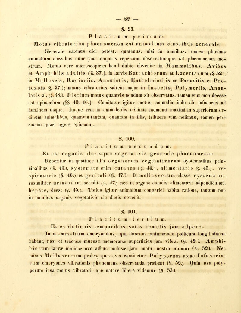 §. 99. P 1 a c i t u ni p r i m II m. Motus vibratorfus pliaenomenon est animalium classibus generale. Generale eatenus dici potest, quatenus, nisi in omnibus, tamen plurimis animalium classibus nunc jam temporis repertum observatumque sit phasnomenon no- strum. Motus vere microscopicus haud dubie obvenit: in Mammalibus, Avibus et Amphibiis adultis (§. 37.), in larvis Batrachiorum et Lacertar um (§. 52.). in MoIIuscis, Radiariis, Aanulatis, Enthelminthis ac Parasitis et Pro- tozois (§. 37.); motus vibratorius saltem major in Insectis, Polymeriis, Annu- latis al. (§.38.X Piscium motus quamvis nondum sit observatus, tamen eum non deesse est opinandum (§§. 40. 46.). Comitatur igitur motus animalia inde ab infusoriis ad hon.inem usque. Itaque rem in animalculis minimis momenti maximi in superiorum or- dinum animalibus, quamvis tantam, quantam in illis, tribuere vim nolimus, tamen per- sonam quasi agere opinair.ur. §. 100. Placitum secundu m. Et est organis plerisque vegetativis generale phaenomenon. Reperitur in qnattuor illis organorum vegetativorum systematibus prin- cipalibus (§. 43.), systemate enim cufaneo (§. 44.), alimentario (§. 45.), re- spiratorio (§. 46.) et genitali C§. 47.). E molluscorum classe systema ve- rcsimiliter urinarium accedit (s. 47.) nec in organo canalis alimeiitarii adpendiculari, hepate. deest (§. 45.}. Totius igitur aninialium congeriei habita ratione, tantnm non in omnibus organis vegetativis sic dictis obvenit. §. 101. Placitum tertium. Et evolutionis temporibus satis remotis jam adparet. In mammalium embryonibus, qui duorum tantummodo pollicum longitudinem habent, nasi et tracheae mucosse membranse superficies jam vibrat (§. 49.). Amphi- biorum larvse mininiae ovo adhuc inclusje jam motu nostro utuntur (8. 53.). Nec minus Molluscorum proles, quse. ovis continetur, Polyporum atque Infusorio- rum embryones vibrationis phsenomena observanda pra^bent (8. 52.). 0in ova poly- porum ipsa motus vibratorii ope natare libere videntur (§. 53.).