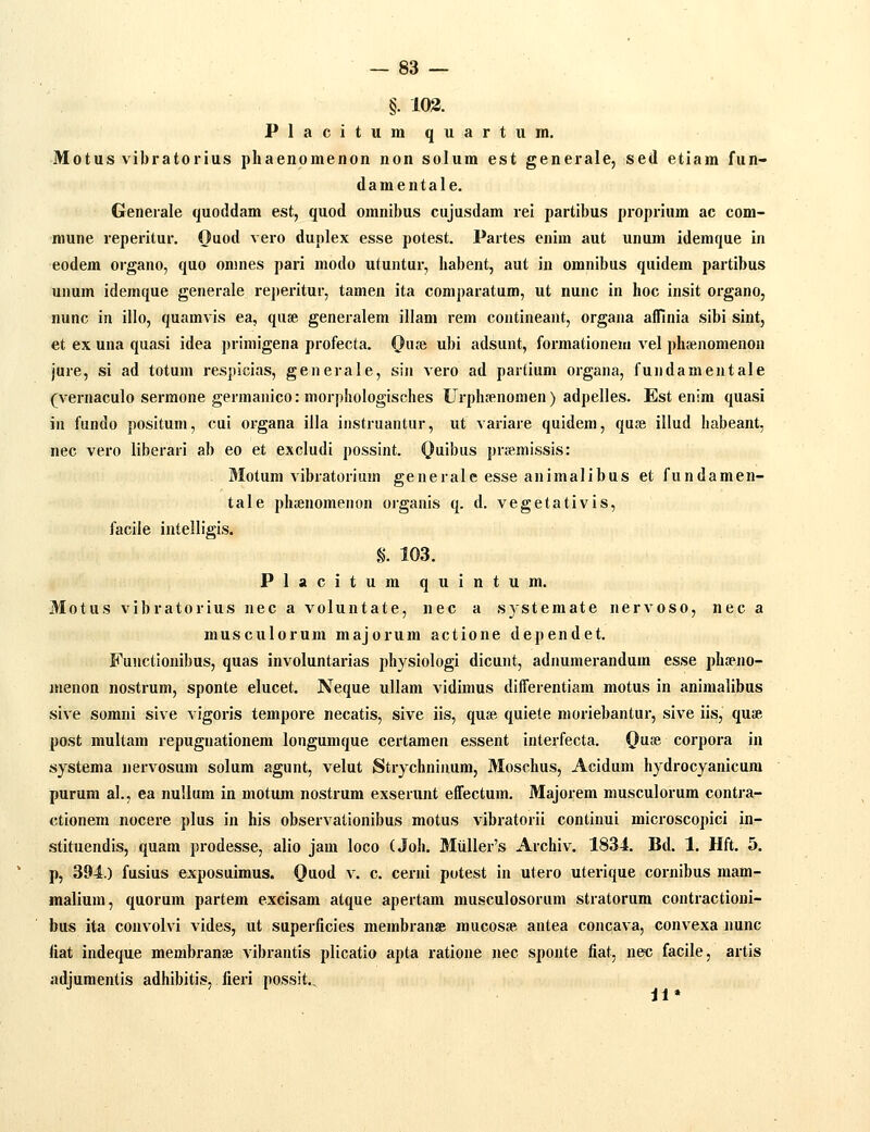 §. 103. Placitumquartum. Motus vibratorius phaenomenon non solum est generale, sed etiam fun- damentale. Generale quoddam est, quod omnibus cujusdam rei partibus proprium ac com- mune reperitur. Ouod vero duplex esse potest. Partes enim aut unum idemque in eodem organo, quo onmes pari modo utuntur, habent, aut in omnibus quidem partibus unum idemque generale reperitur, tamen ita comparatum, ut nunc in hoc insit organo, nunc in illo, quamvis ea, quse generalem illam rem contineant, organa afTinia sibi sint, et ex una quasi idea primigena profecta. QasR ubi adsunt, formationem vel phsenomenon jure, si ad totum respicias, generale, sin vero ad partium organa, fundamentale (vei-naculo sermone germanico: morphologisches Urphfenomen) adpelles. Est enim quasi in fundo positum, cui organa illa instruantur, ut variare quidem, qufc illud habeant, nec vero liberari ab eo et excludi possint. Quibus prjeraissis: Motum vibratorium generale esse animalibus et fundamen- tale pluenomenon organis q. d. vegetativis, facile intelligis. §. 103. Placitum quintum. Motus vibratorius nec a voluntate, nec a systemate nervoso, nec a musculorum majorum actione dependet. Fuuctionibus, quas involuntarias physiologi dicunt, adnumerandum esse phfeno- menon nostrum, sponte elucet. Neque ullam vidimus differentiam motus in animalibus sive sorani sive vigoris tempore necatis, sive iis, quee quiete moriebantur, sive iis, quse post multam repugnationem longumque certamen essent interfecta. O^i^ corpora in systema nervosum solum agunt, velut Strychninum, Moschus, Acidum hydrocyanicum purum al., ea nullum in motum nostrura exserunt effectum. Majorem musculorum contra- ctionem nocere plus in his observationibus motus vibratorii continui microscopici in- stituendis, quam prodesse, alio jam loco (Joh. Muller's Archiv. 1834. Bd. 1. Hft. 5. p, 394.) fusius exposuimus. 0\ioi v. c. cerni potest in utero uterique cornibus mam- malium, quorum partem excisara atque apertam musculosorum stratorum contractioui- bus ita convolvi vides, ut superficies membranae mucosse antea concava, convexa nunc liat indeque membranse vibrantis plicatio apta ratione nec sponte fiat, nec facile, artis adjumentis adhibitis, lieri possit..