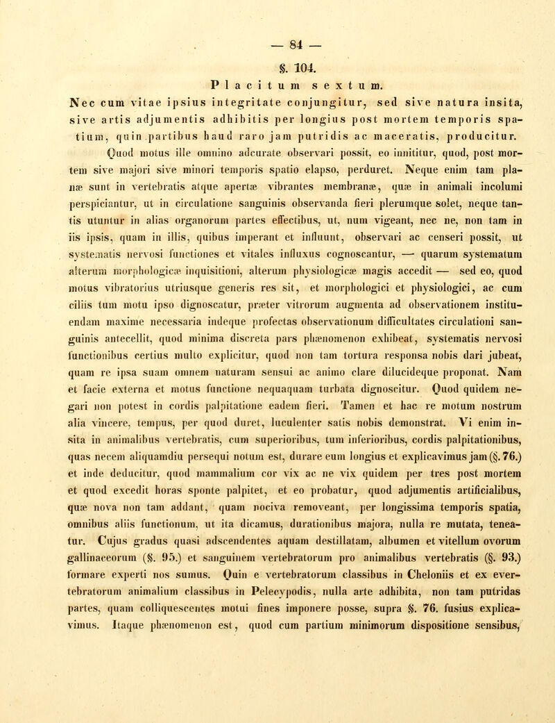 §. 104. Placitum sextum. Nec cum vitae ipsius integritate conjungitur, sed sive natura insita, sive artis adjumentis adhibitis per longiiis post mortem temporis spa- tium, quin partibus haud raro jam putridis ac maceratis, producitur. Ouod motus ille omnino adcurate observari possit, eo innititur, quod, post mor- tem sive majori sive minori temporis spatio elapso, perduret. Neque enim tam pla- n» sunt in vertebratis atque apertfe vibrantes membranje, qu^e in animali incolumi perspiciantur, ut in circulatione sanguinis observanda fieri plerumque solet, neque tan- tis utuntur in alias organorum partes effectibus, ut, num vigeant, nec ne, non tam in iis ipsis, quam in illis, quibus imperant et influunt, observari ac censeri possit, ut systematis nervosi functiones et vitales influxus cognoscantur, —• quarum systematura alterura morphologica» iiiquisitioni, alterum physiologice magis accedit — sed eo, quod motus vibratorius utriusque generis res sit, et morphologici et physiologici, ac cum cillis tum motu ipso dignoscatur, prfeter vitrorum augmenta ad observationem institu- endam maxime necessaria indeque profectas observationum difficultates circulationi san- guinis antecellit, quod minima discreta pars plifenomenon exhibeat, systematis nervosi functionibus certius multo explicitur, quod non tam tortura responsa nobis dari jubeat, quam re ipsa suam oninem naturam sensui ac animo clare dilucideque proponat. Nam et facie externa et motus functione nequaqaam turbata dignoscitur. Ouod quidem ne- gari non potest in cordis palpitatione eadem iieri. Tamen et hac re motum nostrum alia vincere, tempus, per quod duret, luculenter satis nobis demonstrat. Vi enim in- sita in animalibus vertebratis, cum superioribus, tum inferioribus, cordis palpitationibus, quas necem aliquamdiu persequi notum est, durare eum longius et explicavimus jam (§. 76.) et inde deducitur, quod mammalium cor vix ac ne vix quidem per tres post mortem et quod excedit horas sponte palpitet, et eo probatur, quod adjumentis artificialibus, quse nova non tam addant, quam nociva removeant, per longissima temporis spatia, omnibus aliis functionum, ut ita dicamus, durationibus majora, nulla re mutata, tenea- tur. Cujus gradus quasi adscendentes aquam destillatam, albumen et vitellum ovorum gallinaceorum (§. 95.) et sanguinem vertebratorum pro animalibus vertebratis (§. 93.) formare experti nos sumus. Ouin e vertebratorum classibus in Cheloniis et ex ever- tebratorum animalium classibus in Pelecypodis, nulla arte adhibita, non tam putridas partes, quam colliquescentes motui fines imponere posse, supra §. 76. fusius explica- vinuis. Itaque phfenomenon est, quod cum parliura minimorum dispositione sensibus,