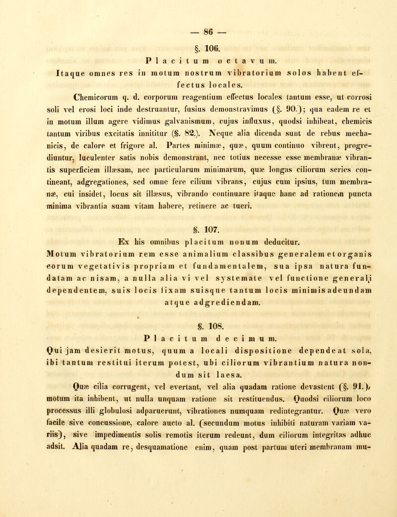 §. 106. Placitumoctavum. Itaque omnes res in motura nostrum vibratorium solos habent ef- fectus locales. Chemicorum q. d. corporum reagentium effeetus locales tantum esse, ut corrosi soli vel erosi loci inde destruantur, fusius demonstravimus {^§. 90-3; qua eadem re et in motum illum agere vidimus galvanismum, cujus in/luxus, quodsi inhibeat, chemicis tantum viribus excitatis innititur (§. 82.). Neque alia dicenda sunt de rebus mecha- nicis, de calore et frigore al. Partes minimc-e, quse, quum continuo vibrent, progre- diuntur, luculenter satis nobis demonstrant, nec totius necesse esse membran» vibran- tis superficiem illsesam, nec particularum minimarum, quae longas ciiiorum series con- tineant, adgregationes, sed omne fere cilium vibrans, cujus cura ipsius, tura membra- nae, cui insidet, locus sit illsesus, vibrando continuare itaque hanc ad rationem puncta minima vibrantia suam vitam habere, retinere ac tueri. §. 107. Ex his omnibus placitum nonura deducitur. Motum vibratorium rera esse animaliura classibus generalem et organis eorum vegetativis propriam et fundamentalem, sua ipsa natura fun- datam ac nisam, a nulla alia vi vel systemate vel functione general^i dependentem, suis locis fixam sulsque tantum locis minimis adeundara atque adgrediendam. • .§. 108. Placitum decimum. Qtii jam desierit motus, quura a locali dispositione dependeat sola, ibi tantum restitui iterum potest, ubi ciliorum vibrantium natura non- dum sit laesa. Qu» cilia corrugent, vel evertant, vel alia quadara ratione devastcnt ('§. 91.)/ motum ita inhibent, ut nulla unquam ratione sit restituendus. (}uodsi ciliorum loco processus illi globulosi adparuerunt, vibrationes numquam redintegrantur. Qm^, vero facile sive concussione, calore aucto al. (^secundum motus inhibiti naturam variam va- riis), sive impedimentis solis remotis iterum redeunt, dum ciliorum integritas adhuc adsit. Alia quadam re, desquamatlone enim, quam post partum uteri membranam niu-