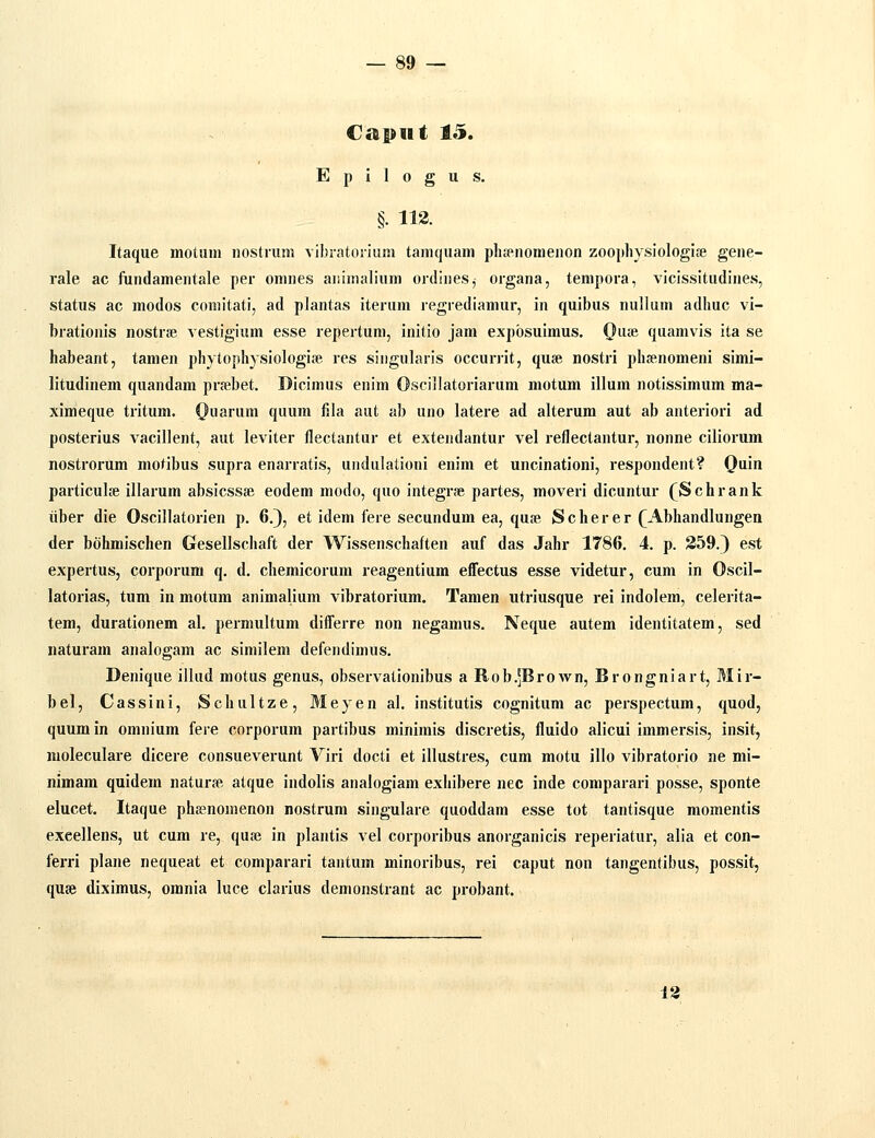 €ai»iit 1«^. Epilogus. §. 113. Itaque motiini nostrum vibratoriiim tamquam plispnomenon zoophysiologife gene- rale ac fundamentale per omnes aiiimalium ordines^ organa, tempora, vicissitudines, status ac modos comitati, ad plantas iteriim regrediamur, in quibus nullum adliuc vi- brationis nostraj vestigium esse repertum, initio jam expbsuimus. 0uie quamvis ita se habeant, tamen phytophysiologije res singularis occurrit, quae nostri phfenomeni simi- litudinem quandam prrebet, Dicimus enim Oscillatoriarum motum illum notissimum ma- ximeque tritum. (}uarum quum fila aut ab uno latere ad alterum aut ab anteriori ad posterius vacillent, aut leviter flectantur et extendantur vel reflectantur, nonne ciliorum nostrorum motibus supra enarratis, undulationi enim et uncinationi, respondent? Qain particulje illarum absicssfe eodem modo, quo integrae partes, moveri dicuntur (Schrank iiber die Oscillatorien p. 6.}, et idem fere secundum ea, quse Scherer (Abhandlungen der bohmischen Gesellschaft der Wissenschaften auf das Jahr 1786. 4. p. 359.) est expertus, corporum q. d. chemicorum reagentium eiTectus esse videtur, cum in Oscil- latorias, tum in motum animalium vibratorium. Tamen utriusque rei indolem, celerita- tem, durationem al. permultum differre non negamus. Neque autem identitatem, sed naturam analogam ac similem defendimus. Denique illud motus genus, observationibus a Rob.jBrown, Brongniart, Mir- bel, Cassini, Schultze, Meyen al. institutis cognitum ac perspectum, quod, quum in omnium fere corporum partibus minimis discretis, fluido alicui immersis, insit, moleculare dicere consueverunt Viri docti et illustres, cum motu illo vibratorio ne mi- nimam quidem naturse atque indolis analogiam exhibere nec inde comparari posse, sponte elucet. Itaque phaenomenon nostrum singulare quoddam esse tot tantisque momentis exeellens, ut cum re, quse in plantis vel corporibus anorganicis reperiatur, alia et con- ferri plane nequeat et comparari tantum minoribus, rei caput non tangentibus, possit, quse diximus, omnia luce clarius demonstrant ac probant. 13