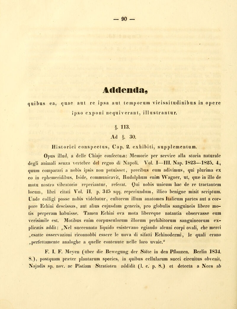 A(lfteii«la9 quibus ea, quae aut re ipsa aut temporum vicissitudinibus in opere ipso exponi nequiverant, illustrantur. §. 113. Ad §. 30. Historici conspectus, Cap. 2. exhibiti, supplementum. Opus illud, a delle Chiaje confectuin: Memorie per servire alla storia naturale degli animali senza vertebre del regiio di Napoli. Vol. I—III. Nap. 1823—1835. 4., quum comparari a nobis ipsis non potuisset, precibus eum adivimus, qui plurima ex eo in ephemeridibus, Iside, communicavit, Rudolphum enim Wagner, ut, quse in illo de motu nostro vibralorio reperiantur, referat. Oui nobis unicum hac de re tractantem locum, libri citati Vol. II. p. 345 sqq. reperiundam, illico benigne misit scriptum. Unde colligi posse nobis videbatur, cultorem illum anatomes Italicum partes aut a cor- pore Echini descissas, aut alius cujusdam generis, pro globulis sanguineis libere mo- tis perperara habuisse. Tamen Echini ova mota libereque natantia observasse eum verisimile est. Motibus enim corpusculorum illorum perhibitorum sanguineorum ex- plicatis addit: „NeI succennato liquido esistevano egiando alcuni corpi ovali, che merci „esatte osservazioni riconnobbi essere le uova di sifatti Echinodermi, le quali erano „perfettamente analoghe a quelle contenute nelle loro uvaie. F. I, F. Meyen (iiher die Bewegung der Safte in den Pflanzen. Berlin 1834. 8.), postquam prseter plantarum species, in quibus cellularum succi circuitus obvenit, Najadis sp. nov. ac Pistiam Stratioten addidit (\. c. p. 8.^ et detecta a Nees ab