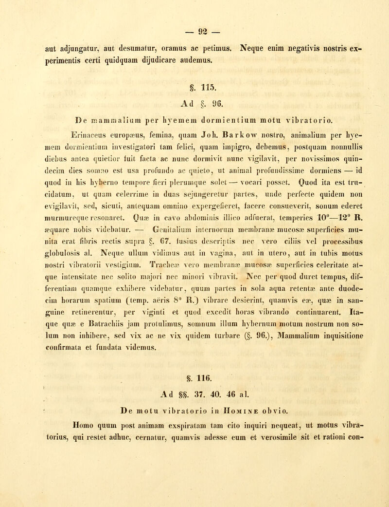 — 93 — aut adjungatur, aut desumatur, oramus ac petimus. Neque euim negativis nostris ex- perimentis certi quidquam dijudicare audemus. §. 115. Ad §. 96. De mammaliura per hyemem dormientium motu vibratorio. Eriiiaceus europjeus, femina, quam Joh. Barkow nostro, animalium per hye- mem dormientium investigatori tam felici, quam impigro, debemus, postquam nonnullis diebus antea quietior luit facta ac nunc dormivit nunc vigilavit, per novissimos quin- decim dies somno est usa profundo ac quieto, ut animal profundissime dormiens — id quod in his hyberno tempore fieri plerumque solet—■ vocari posset. QvLod ita est tru- cidatum, ut quam celerrime in duas sejungeretur partes, unde perfecte quidem non evigilavit, sed, sicuti, antequam omnino expergefieret, facere consueverit, sonum ederet murmureque resonaret. (}u£e in cavo abdominis iliico adfuerat, temperies 10—12 R. sequare nobis videbatur. — Genitalium inlernorum membranae mucosae superficies mu- nita erat fibris rectis supia §. 67. iusius descriptis nec vero ciliis vel processibus globulosis al. Neque ullum vidimus aut in vagina, aut in utero, aut in tubis motus nostri vibratorii vestigium. Tracheffi vero membranfc mucosse superficies celeritate at- que intensitate nec solito majori nec minori vibravit. Nec per quod duret tempus, dif- ferentiani quamque exliibere videbatur, quum partes in sola aqua retentse ante duode- cim horarum spatium (temp. aeris 8 R.} vibrare desierint, quamvis esp, quje in san- guine retinerentur, per viginti et quod excedit horas vibrando continuarent. Ita- que quse e Batrachiis jam protullmus, somnum illum hybernum motum nostrum non so- lum non inhibere, sed vix ac ne vix quidem turbare (§. 96.), Mammalium inquisitione confirmata et fundata videmus. §. 116. Ad §§. 37. 40. 46 al. De motu vibratorio in Homine obvio. Homo quum post animam exspiratam tam cito inquiri nequeat, ut motus vibra- torius, qui restet adhuc, cernatur, quamvis adesse eum et verosimile sit et rationi con-