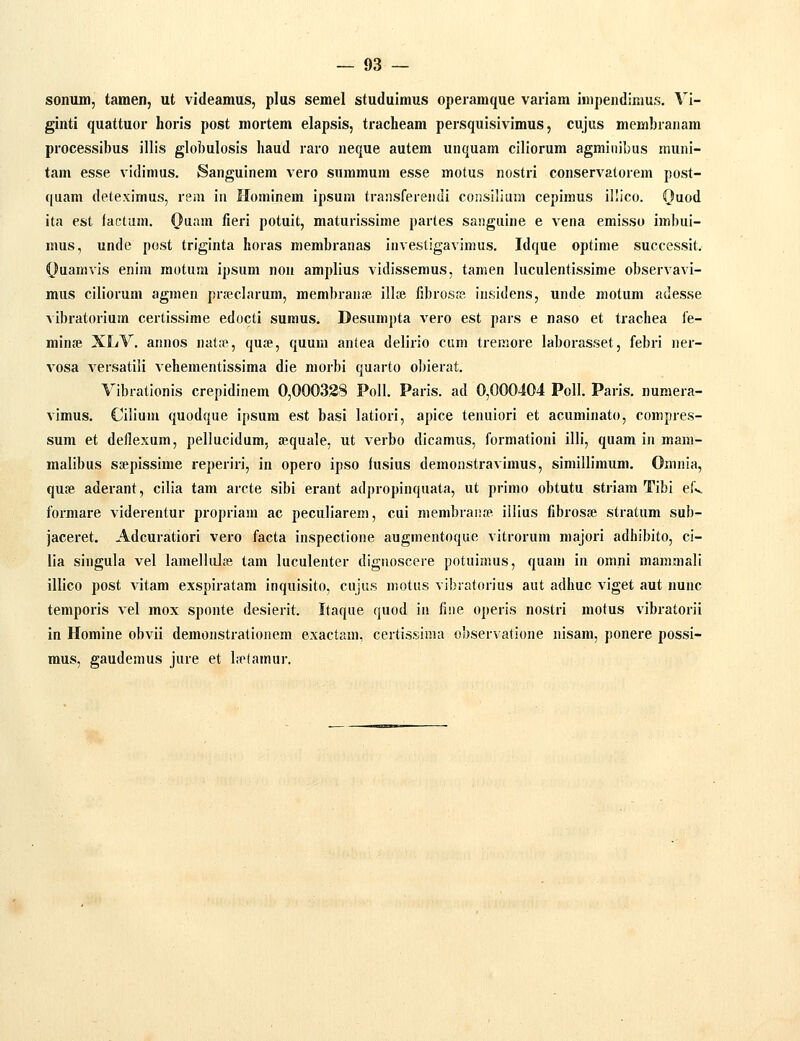 sonum, tamen, ut videamus, plus semel studuimus operamque vaiiara inipendinius. Vi- ginti quattuor horis post mortem elapsis, tracheam persqulsivimus, cujus membranam processibus illis globulosis haud raro neque autem unquam ciliorum agminibus muni- tam esse vidimus. Sanguinem vero summum esse motus nostri conservatorem post- quam deteximus, rem in Hominem ipsum traiisferendi consilium cepimus illico. ()uod ita est factum. C}'!''''*^ fi^ri potuit, maturissime partes saiiguine e vena emisso imbui- mus, unde post triginta horas membranas invesligavinius. Idque optime successit. Ouamvis enim motura ipsuni non amplius vidissemus, tamen luculentissime observavi- mus ciliorum agnien pr.nsclarum, membranie ill» fibrosffi insidens, unde motum adesse ■\ibratorium certissime edocti sumus. Desumpta vero est pars e naso et trachea i'e- minse XLV. annos nat;fl, quse, quum antea delirio ciim treraore laborasset, febri ner- vosa versatili vehementissima die morbi quarto obierat. Vibrationis crepidinem 0,000338 PoII. Paris. ad 0,000404 PoII. Paris. numera- vimus. Cilium quodque ipsura est basi latiori, apice tenuiori et acuminato, compres- sum et deflexum, pellucidum, a^quale, ut verbo dicamus, formationi illi, quam in mam- malibus ssepissime reperiri, in opero ipso fusius deraonstravimus, simillimum. Omnia, quse aderant, cilia tam arcte sibi erant adpropinquata, ut primo obtutu striam Tibi efv formare viderentur propriara ac peculiarera, cui niembraiife illius fibrosie stratum sub- jaceret. Adcuratiori vero facta inspectione augmentoque vitrorura majori adhibito, ci- lia singula vel lamellulsg tam luculenter diguoscere potuimus, quam in omni raamraali illico post vitara exspiratam inquisito, cujus niotus vibratorius aut adhuc viget aut nunc teraporis vel mox sponte desierit. Itaque quod in fiiie operis nostri motus vibratorii in Homine obvii demonstrationem exactam, certissiraa observatione nisara, ponere possi- mus, gauderaus jure et b^lamur.