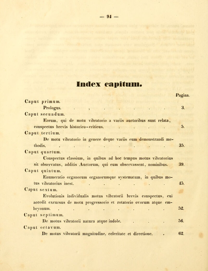 Inclex eapitum. Pagina. Caput primum. Prologus. ....... 3. Caput secundum. Eorum, qui de motu vibratorio a variis auctoribus sunt relata, conspectus brevis bistorico-criticus. . . . . 5. Caput tertium. De motu vibratorio in genere deque variis eum demonstrandi me- thodis. . . . . . . . . 35. Caput quartum. Conspectus classiiun, in quibus ad hoc tempus motus vibratorius sit observatus, additis Auctorum, qui eum observassent, nominibus. 39. Caput quintum. Enumeratio organorum organorumque systematum, in quibus mo- tus vibratorius inest. ...... 45. Caput sextum. Evolutionis individualis motus vibratorii brevis conspectus, cui accedit excursus de motu progressorio et rotatorio ovorum atque em- bryonum. ........ 52. Caput septimum. De motus vibratorii natura atque indole. . . . 56. Caput octavum. De motus vibratorii magnitudine, celeritate et directione. . 62.