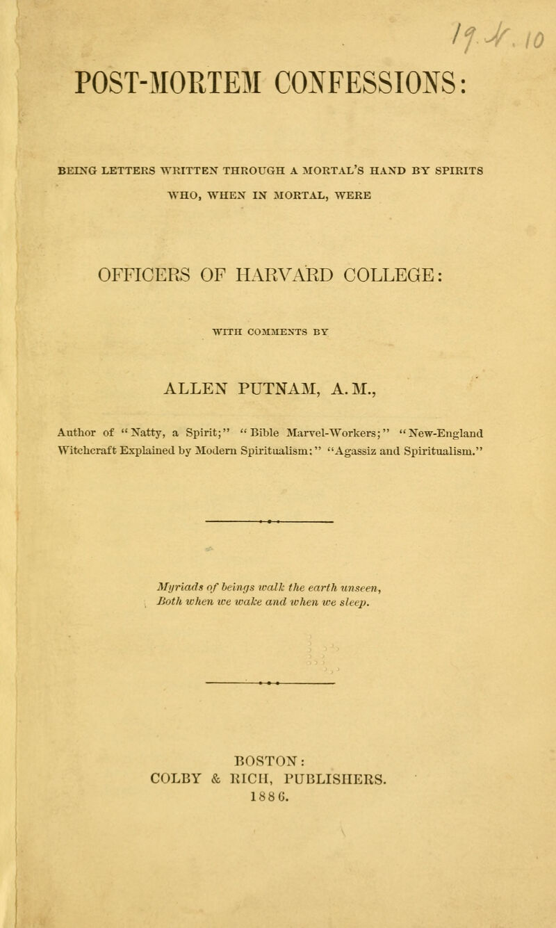 BEING LETTERS WRITTEN THROUGH A MORTAL'S HAND BY SPIRITS WHO, WHEN IN MORTAL, WERE OFFICERS OF HARVARD COLLEGE: WITH COMMENTS BY ALLEN PUTNAM, A.M., Author of Natty, a Spirit; Bible Marvel-Workers; New-England Witchcraft Explained by Modern Spiritualism: Agassiz and Spiritualism. Myriads of beings walk the earth unseen, Both when we wake and when we sleep. BOSTON: COLBY & RICH, PUBLISHERS. 188 G.