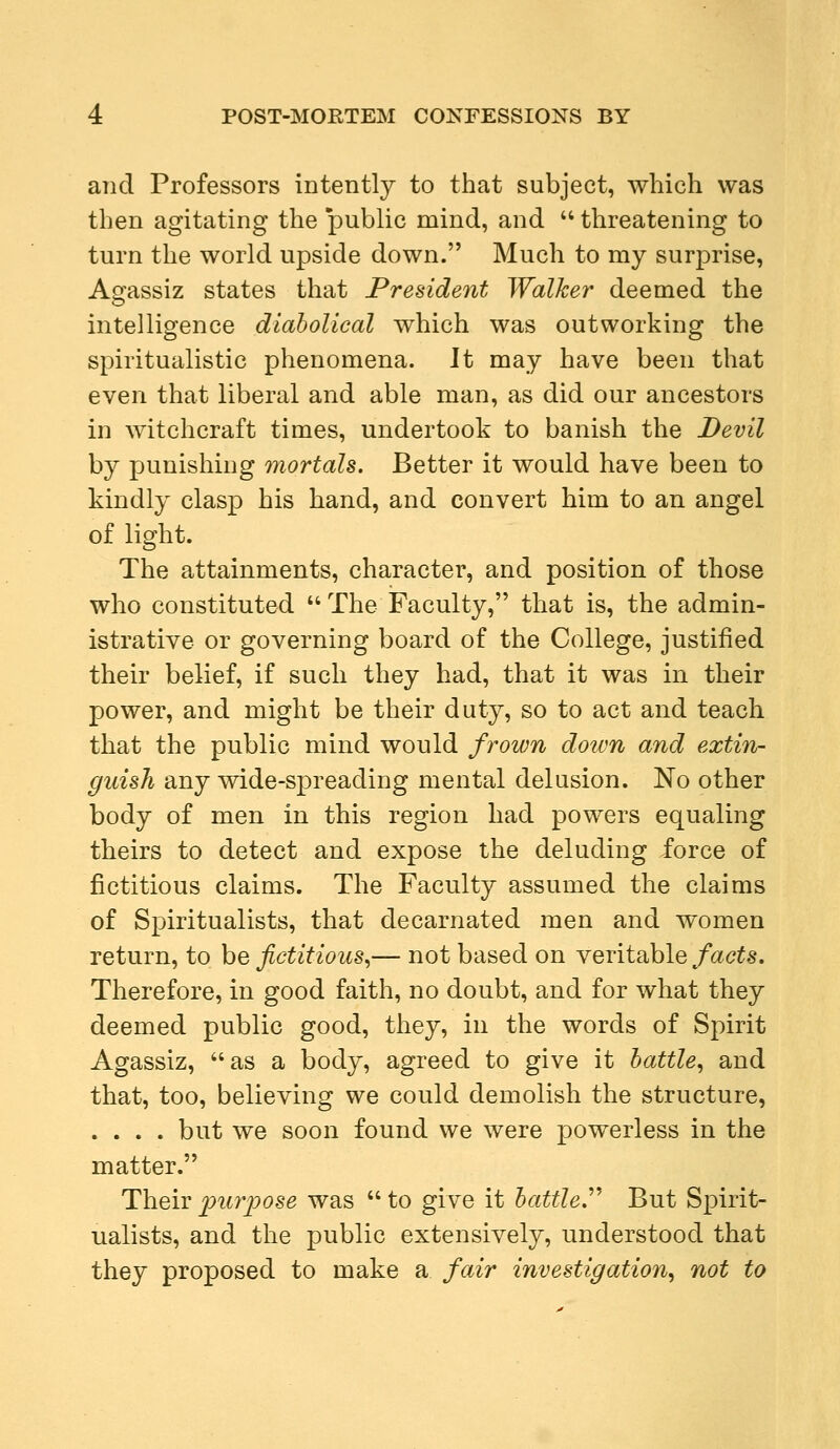 and Professors intently to that subject, which was then agitating the public mind, and  threatening to turn the world upside down. Much to my surprise, Agassiz states that President Walker deemed the intelligence diabolical which was outworking the spiritualistic phenomena. It may have been that even that liberal and able man, as did our ancestors in witchcraft times, undertook to banish the Devil by punishing mortals. Better it would have been to kindly clasp his hand, and convert him to an angel of light. The attainments, character, and position of those who constituted  The Faculty, that is, the admin- istrative or governing board of the College, justified their belief, if such they had, that it was in their power, and might be their duty, so to act and teach that the public mind would frown down and extin- guish any wide-spreading mental delusion. No other body of men in this region had powers equaling theirs to detect and expose the deluding force of fictitious claims. The Faculty assumed the claims of Spiritualists, that decarnated men and women return, to be fictitious,— not based on veritable facts. Therefore, in good faith, no doubt, and for what they deemed public good, they, in the words of Spirit Agassiz, as a body, agreed to give it battle, and that, too, believing we could demolish the structure, .... but we soon found we were powerless in the matter. Their purpose was  to give it battle But Spirit- ualists, and the public extensively, understood that they proposed to make a fair investigation, not to