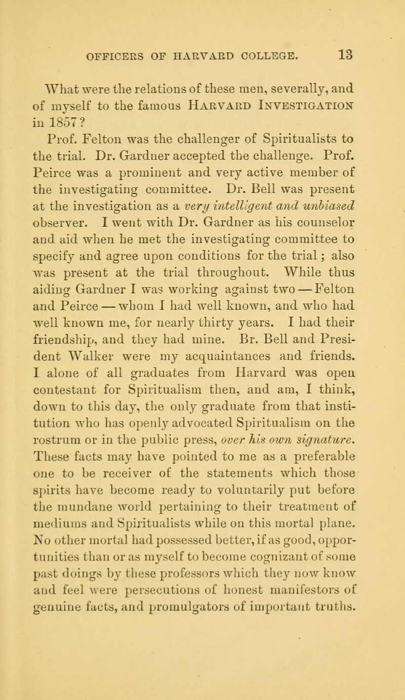 What were the relations of these men, severally, and of myself to the famous Harvard Investigation in 1857 ? Prof. Felton was the challenger of Spiritualists to the trial. Dr. Gardner accepted the challenge. Prof. Peirce was a prominent and very active member of the investigating committee. Dr. Bell was present at the investigation as a very intelligent and unbiased observer. I went with Dr. Gardner as his counselor and aid when he met the investigating committee to specify and agree upon conditions for the trial; also was present at the trial throughout. While thus aiding Gardner I was working against two — Felton and Peirce — whom I had well known, and who had well known me, for nearly thirty years. I had their friendship, and they had mine. Br. Bell and Presi- dent Walker were my acquaintances and friends. I alone of all graduates from Harvard was open contestant for Spiritualism then, and am, I think, down to this day, the only graduate from that insti- tution who has openly advocated Spiritualism on the rostrum or in the public press, over his own signature. These facts may have pointed to me as a preferable one to be receiver of the statements which those spirits have become ready to voluntarily put before the mundane world pertaining to their treatment of mediums and Spiritualists while on this mortal plane. No other mortal had possessed better, if as good, oppor- tunities than or as myself to become cognizant of some past doings by these professors which they now know and feel were persecutions of honest manifestors of genuine facts, and promulgators of important truths.