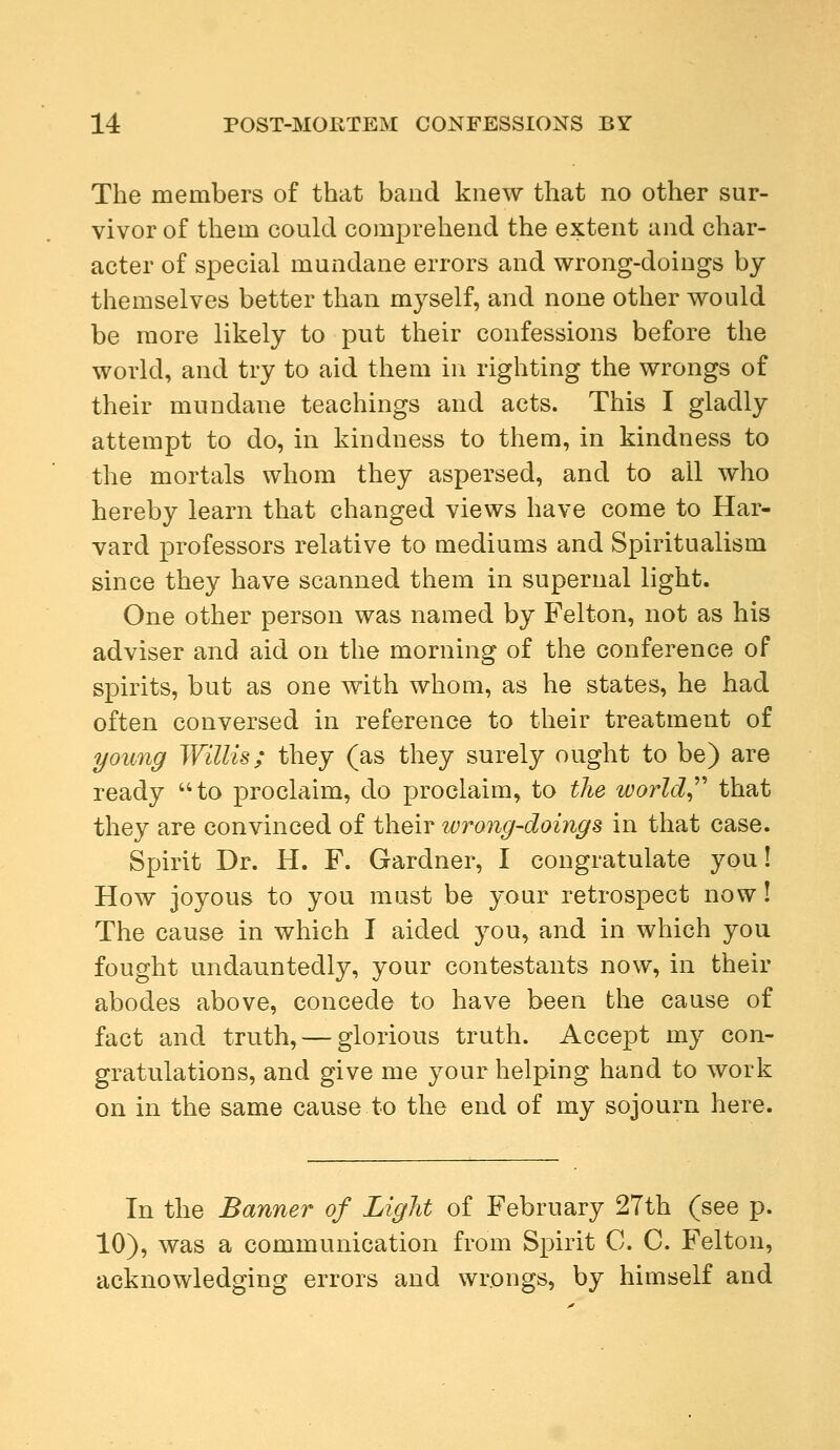 The members of that band knew that no other sur- vivor of them could comprehend the extent and char- acter of special mundane errors and wrong-doings by themselves better than myself, and none other would be more likely to put their confessions before the world, and try to aid them in righting the wrongs of their mundane teachings and acts. This I gladly attempt to do, in kindness to them, in kindness to the mortals whom they aspersed, and to all who hereby learn that changed views have come to Har- vard professors relative to mediums and Spiritualism since they have scanned them in supernal light. One other person was named by Felton, not as his adviser and aid on the morning of the conference of spirits, but as one with whom, as he states, he had often conversed in reference to their treatment of young Willis; they (as they surely ought to be) are ready to proclaim, do proclaim, to the world that they are convinced of their ivrong-doings in that case. Spirit Dr. H. F. Gardner, I congratulate you! How joyous to you must be your retrospect now! The cause in which I aided you, and in which you fought undauntedly, your contestants now, in their abodes above, concede to have been the cause of fact and truth, — glorious truth. Accept my con- gratulations, and give me your helping hand to work on in the same cause to the end of my sojourn here. In the Banner of Light of February 27th (see p. 10), was a communication from Spirit C. C. Felton, acknowledging errors and wrongs, by himself and