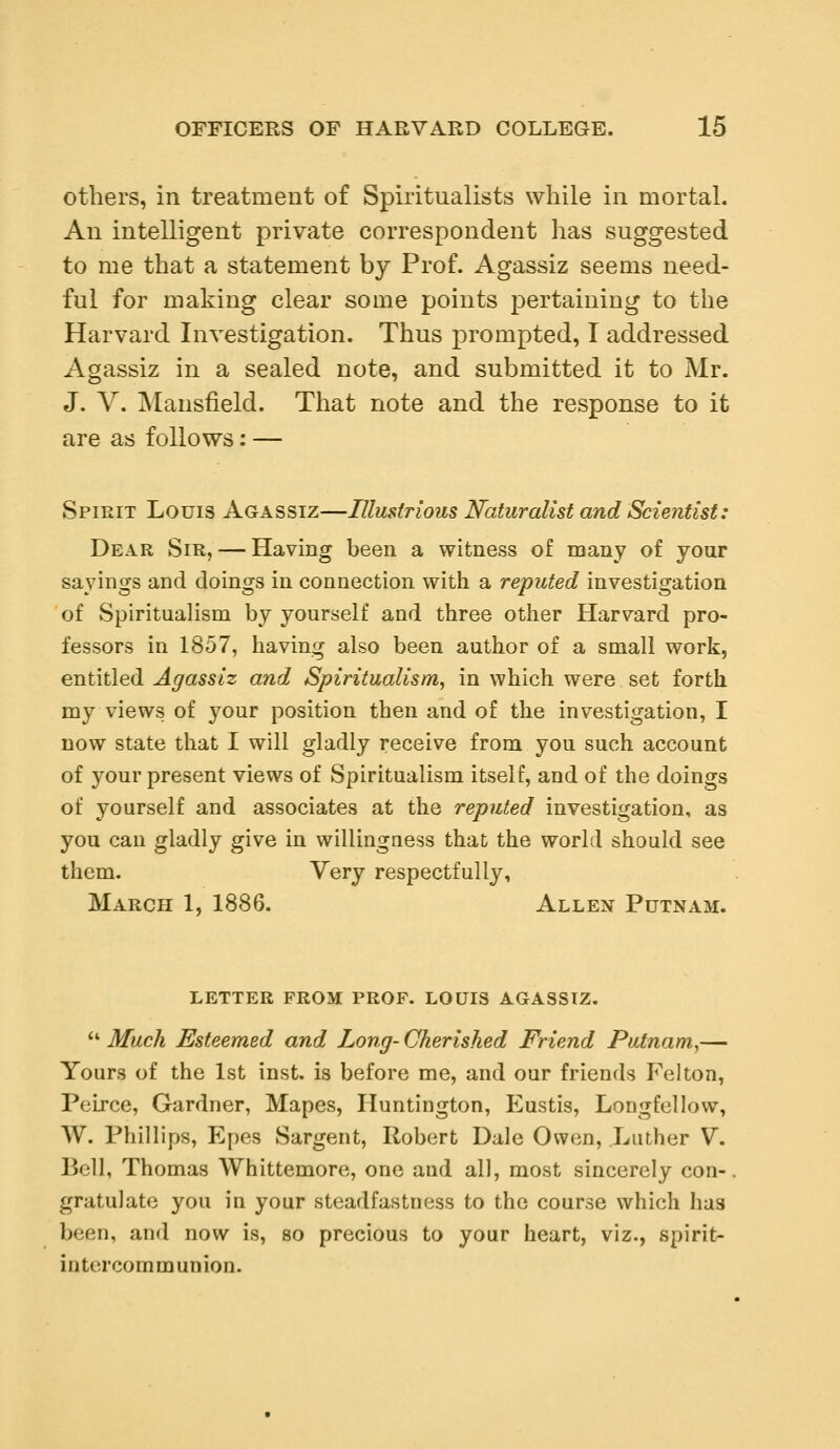 others, in treatment of Spiritualists while in mortal. An intelligent private correspondent has suggested to me that a statement by Prof. Agassiz seems need- ful for making clear some points pertaining to the Harvard Investigation. Thus prompted, I addressed Agassiz in a sealed note, and submitted it to Mr. J. V. Mansfield. That note and the response to it are as follows: — Spirit Louis Agassiz—Illustrious Naturalist and Scientist: Dear Sir, — Having been a witness of many of your sayings and doings in connection with a reputed investigation of Spiritualism by yourself and three other Harvard pro- fessors in 1857, having also been author of a small work, entitled Agassiz and Spiritualism, in which were set forth my views of your position then and of the investigation, I now state that I will gladly receive from you such account of your present views of Spiritualism itself, and of the doings of yourself and associates at the reputed investigation, as you can gladly give in willingness that the world should see them. Very respectfully, March 1, 1886. Allen Putnam. LETTER FROM PROF. LOUIS AGASSIZ.  Much Esteemed and Long- Cherished Friend Putnam,— Yours of the 1st inst. is before me, and our friends Felton, Peirce, Gardner, Mapes, Huntington, Eustis, Longfellow, W. Phillips, Epes Sargent, Robert Dale Owen, Luther V. Bell, Thomas Whittemore, one aud all, most sincerely con- gratulate you in your steadfastness to the course which lias been, and now is, so precious to your heart, viz., spirit- intercommunion.