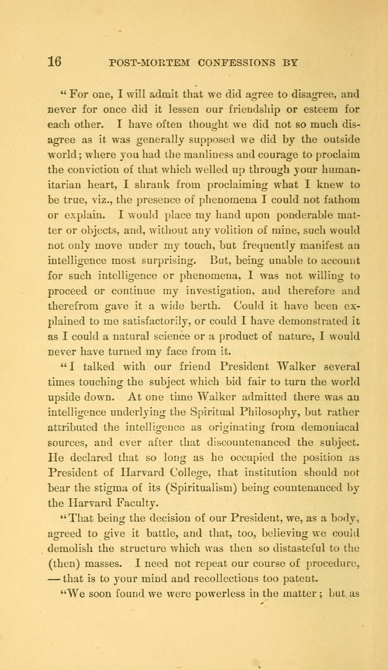 •' For one, I will admit that we did a^ree to disa<rree, and never for once did it lessen our friendship or esteem for each other. I have often thought we did not so much dis- agree as it was generally supposed we did by the outside world; where you had the manliness and courage to proclaim the conviction of that which welled up through your human- itarian heart, I shrank from proclaiming what I knew to he true, viz., the presence of phenomena I could not fathom or explain. I would place my hand upon ponderable mat- ter or objects, and, without any volition of mine, such would not only move under my touch, but frequently manifest an intelligence most surprising. But, being unable to account for such intelligence or phenomena, I was not willing to proceed or continue my investigation, and therefore and therefrom gave it a wide berth. Could it have been ex- plained to me satisfactorily, or could I have demonstrated it as I could a natural science or a product of nature, I would never have turned my face from it. I talked with our friend President Walker several times touching the subject which bid fair to turn the world upside down. At one time Walker admitted there was an intelligence underlying the Spiritual Philosophy, but rather attributed the intelligence as orionnatinor from demoniacal sources, and ever after that discountenanced the subject. He declared that so long as he occupied the position as President of Harvard College, that institution should not bear the stigma of its (Spiritualism) being countenanced by the Harvard Faculty. That being the decision of our President, we, as a body, agreed to give it battle, and that, too, believing we could demolish the structure which was then so distasteful to the (then) masses. I need not repeat our course of procedure, — that is to your mind and recollections too patent. We soon found we were powerless in the matter; but, as