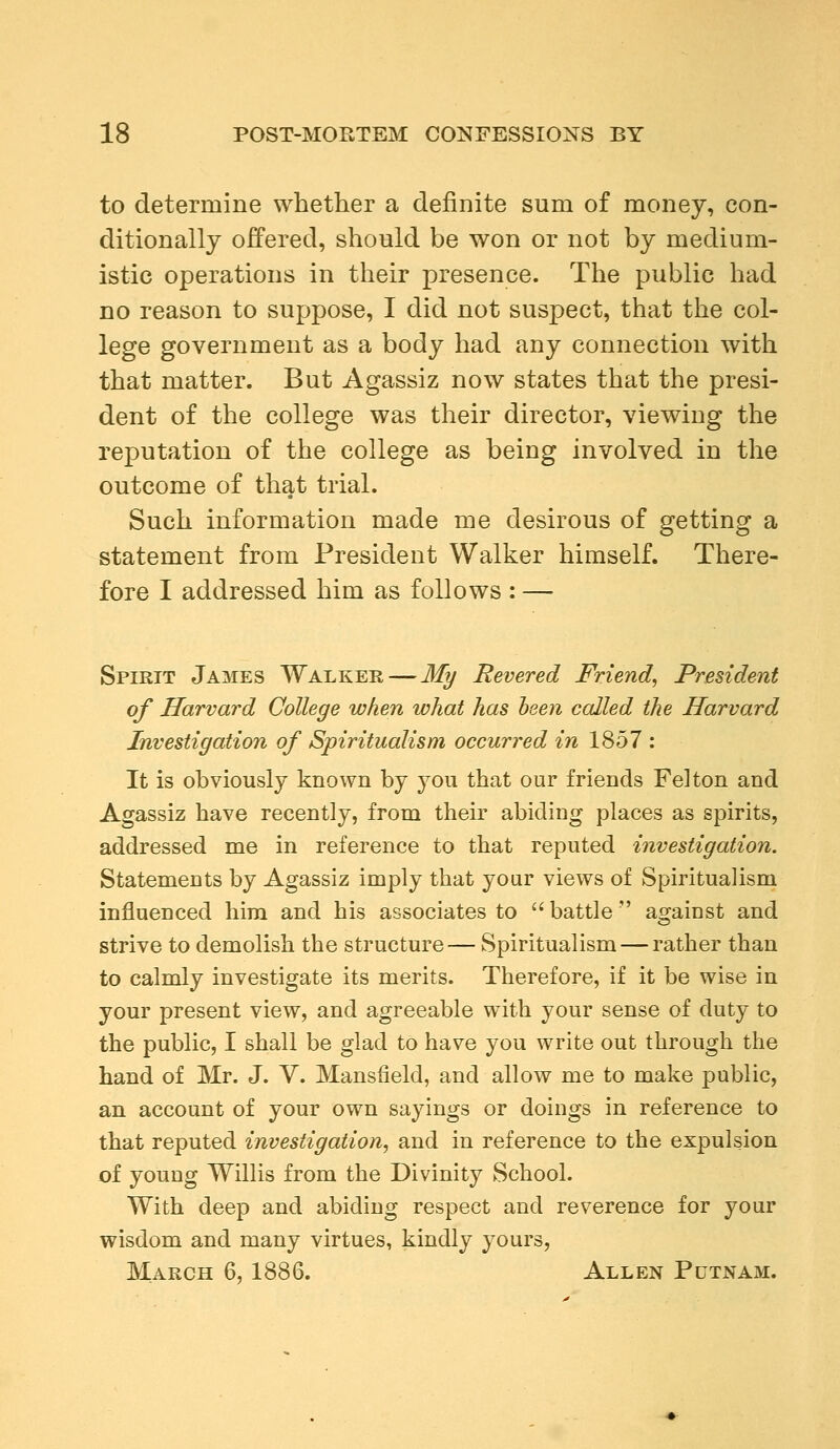 to determine whether a definite sum of money, con- ditionally offered, should be won or not by medium- istic operations in their presence. The public had no reason to suppose, I did not suspect, that the col- lege government as a body had any connection with that matter. But Agassiz now states that the presi- dent of the college was their director, viewing the reputation of the college as being involved in the outcome of that trial. Such information made me desirous of getting a statement from President Walker himself. There- fore I addressed him as follows : — Spirit James Walker — My Revered Friend, President of Harvard College when what has been called the Harvard Investigation of Spiritualism occurred in 1857 : It is obviously known by you that our friends Felton and Agassiz have recently, from their abiding places as spirits, addressed me in reference to that reputed investigation. Statements by Agassiz imply that your views of Spiritualism influenced him and his associates to  battle  against and strive to demolish the structure— Spiritualism — rather than to calmly investigate its merits. Therefore, if it be wise in your present view, and agreeable with your sense of duty to the public, I shall be glad to have you write out through the hand of Mr. J. V. Mansfield, and allow me to make public, an account of your own sayings or doings in reference to that reputed investigation, and in reference to the expulsion of young Willis from the Divinity School. With deep and abiding respect and reverence for your wisdom and many virtues, kindly yours, March 6, 1886. Allen Putnam.