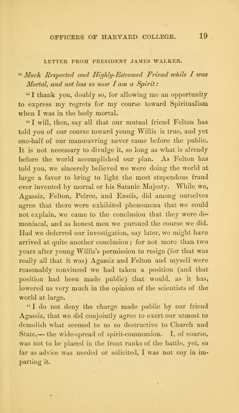 LETTER FROM PRESIDENT JAMES WALKER.  Much Respected and Highly-Esteemed Friend while I was Mortal, and not less so now I am a Spirit: 1 thank you, doubly so, for allowing me an opportunity to express my regrets for my course toward Spiritualism when I was in the body mortal.  I will, then, say all that our mutual friend Felton has told you of our course toward young Willis is true, and yet one-half of our manoeuvring never came before the public. It is not necessary to divulge it, so long as what is already before the world accomplished our plan. As Felton has told you, we sincerely believed we were doing the world at large a favor to bring to light the most stupendous fraud ever invented by mortal or his Satanic Majesty. While we, Agassiz, Felton, Peirce, and Eustis, did among ourselves agree that there were exhibited phenomena that we could not explain, we came to the conclusion that they were de- moniacal, and as honest men we pursued the course we did. Had we deferred our investigation, say later, we might have arrived at quite another conclusion ; for not more than two years after young Willis's permission to resign (for that was really all that it was) Agassiz and Felton and myself were reasonably convinced we had taken a position (and that position had been made public) that would, as it has, lowered us very much in the opinion of the scientists of the world at lar<re.  I do not deny the charge made public by our friend Agassiz, that we did conjointly agree to exert our utmost to demolish what seemed to us so destructive to Church and State,— the wide-spread of spirit-communion. I, of course, was not to be placed in the front ranks of the battle, yet, so far as advice was needed or solicited, I was not coy in im- porting it.