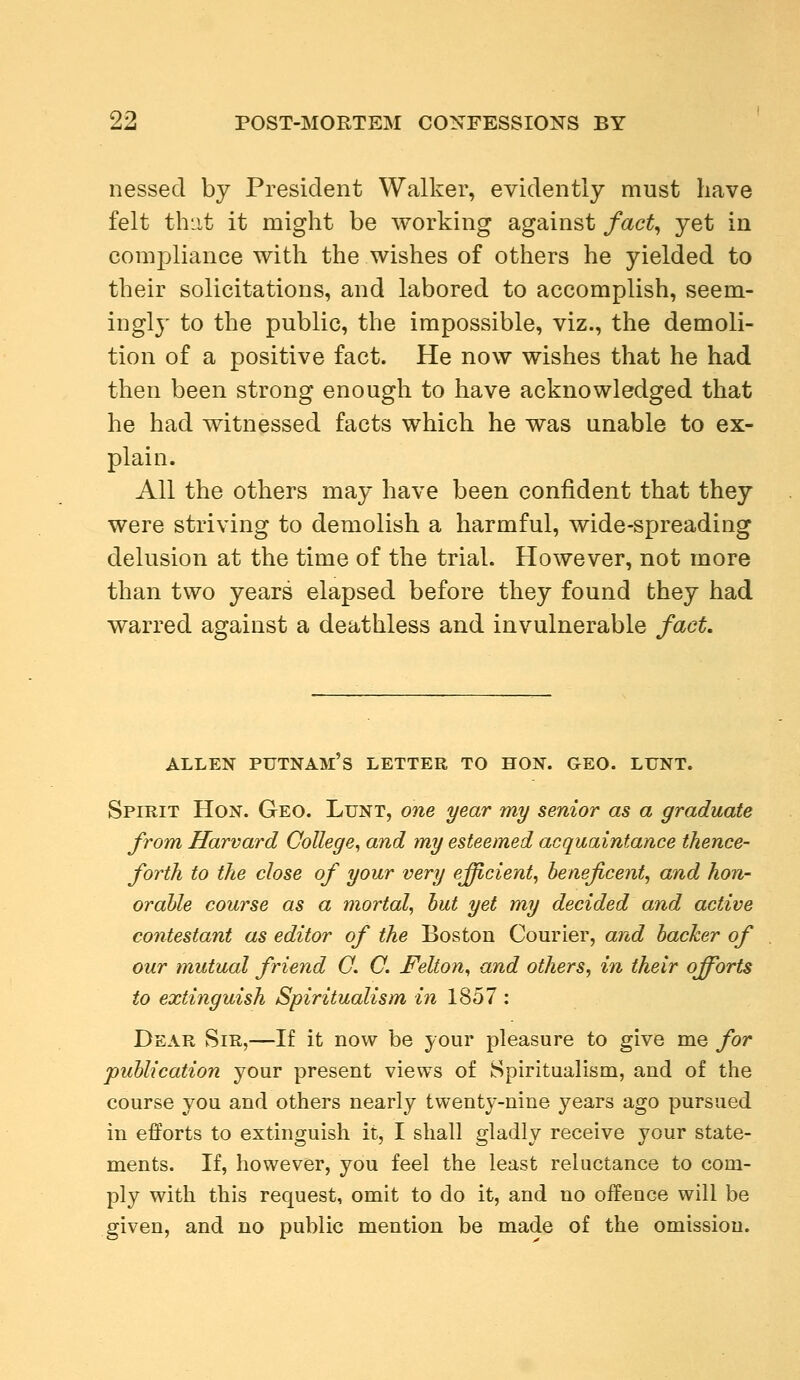 nessecl by President Walker, evidently must have felt that it might be working against fact, yet in compliance with the wishes of others he yielded to their solicitations, and labored to accomplish, seem- ingly to the public, the impossible, viz., the demoli- tion of a positive fact. He now wishes that he had then been strong enough to have acknowledged that he had witnessed facts which he was unable to ex- plain. All the others may have been confident that they were striving to demolish a harmful, wide-spreading delusion at the time of the trial. However, not more than two years elapsed before they found fchey had warred against a deathless and invulnerable fact. ALLEN PUTNAM S LETTER TO HON. GEO. LUNT. Spirit Hon. Geo. Lunt, one year my senior as a graduate from Harvard College, and my esteemed acquaintance thence- forth to the close of your very efficient, beneficent, and hon- orable course as a mortal, but yet my decided and active contestant as editor of the Boston Courier, and backer of our mutual friend O. C. J?elton, and others, in their qfforts to extinguish Spiritualism in 1857 : Dear Sir,—If it now be your pleasure to give me for publication your present views of Spiritualism, and of the course you and others nearly twenty-nine years ago pursued in efforts to extinguish it, I shall gladly receive your state- ments. If, however, you feel the least reluctance to com- ply with this request, omit to do it, and no offence will be given, and no public mention be made of the omission.