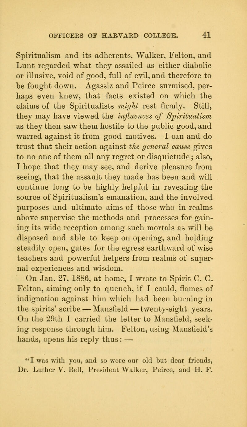 Spiritualism and its adherents, Walker, Felton, and Lunt regarded what thev assailed as either diabolic or illusive, void of good, full of evil, and therefore to be fought down. Agassiz and Peirce surmised, per- haps even knew, that facts existed on which the claims of the Spiritualists might rest firmly. Still, they may have viewed the influences of Spiritualism as they then saw them hostile to the public good, and warred against it from good motives. I can and do trust that their action against the general cause gives to no one of them all any regret or disquietude; also, I hope that they may see, and derive pleasure from seeing, that the assault they made has been and will continue long to be highly helpful in revealing the source of Spiritualism's emanation, and the involved purposes and ultimate aims of those who in realms above supervise the methods and processes for gain- ing its wide reception among such mortals as will be disposed and able to keep on opening, and holding steadily open, gates for the egress earthward of wise teachers and powerful helpers from realms of super- nal experiences and wisdom. On Jan. 2.7, 1886, at home, I wrote to Spirit C. C. Felton, aiming only to quench, if I could, flames of indignation against him which had been burning in the spirits' scribe — Mansfield — twenty-eight years. On the 29th I carried the letter to Mansfield, seek- ing response through him. Felton, using Mansfield's hands, opens his reply thus: — I was with you, and so were our old but dear friends, Dr. Luther V. Bell, President Walker, Peiree, and II. F.