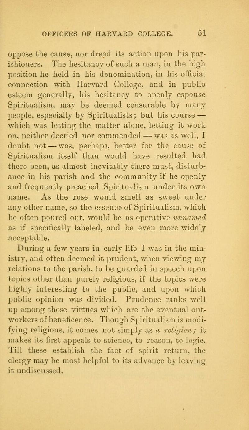oppose the cause, nor dread its action upon his par- ishioners. The hesitancy of such a man, in the high position he held in his denomination, in his official connection with Harvard College, and in public esteem generally, his hesitancy to openly espouse Spiritualism, may be deemed censurable by many people, especially by Spiritualists; but his course — which was letting the matter alone, letting it work on, neither decried nor commended — was as well, I doubt not — was, perhaps, better for the cause of Spiritualism itself than would have resulted had there been, as almost inevitably there must, disturb- ance in his parish and the community if he openly and frequently preached Spiritualism under its own name. As the rose would smell as sweet under any other name, so the essence of Spiritualism, which he often poured out, would be as operative unnamed as if specifically labeled, and be even more widely acceptable. During a few years in early life I was in the min- istry, and often deemed it prudent, when viewing my relations to the parish, to be guarded in speech upon topics other than purely religious, if the topics were highly interesting to the public, and upon which public opinion was divided. Prudence ranks well up among those virtues which are the eventual out- workers of beneficence. Though Spiritualism is modi- fying religions, it comes not simply as a religion; it makes its first appeals to science, to reason, to logic. Till these establish the fact of spirit return, the clergy may be most helpful to its advance by leaving it undiscussed.