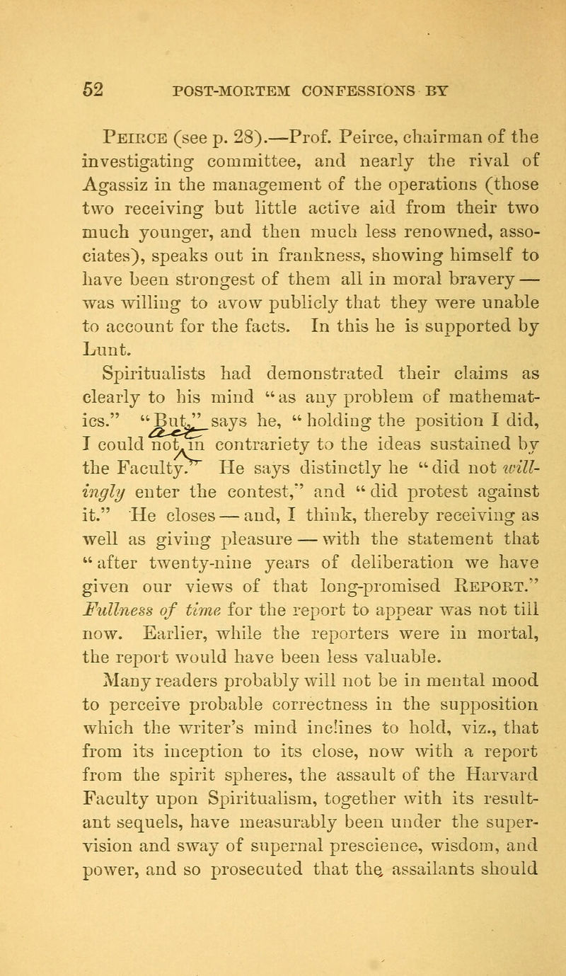 Peikce (see p. 28).—Prof. Peirce, chairman of the investigating committee, and nearly the rival of Agassiz in the management of the operations (those two receiving but little active aid from their two much younger, and then much less renowned, asso- ciates), speaks out in frankness, showing himself to have been strongest of them all in moral bravery — was willing to avow publicly that they were unable to account for the facts. In this he is supported by Lunt. Spiritualists had demonstrated their claims as clearly to his mind  as any problem of mathemat- ics. ButJ' says he,  holding the position I did, I could notAm contrariety to the ideas sustained bv the Faculty. He says distinctly he  did not will- ingly enter the contest/' and  did protest against it. He closes—and, I think, thereby receiving as well as giving pleasure — with the statement that  after twenty-nine years of deliberation we have given our views of that long-promised Report. Fullness of time for the report to appear was not till now. Earlier, while the reporters were in mortal, the report would have been less valuable. Many readers probably will not be in mental mood to perceive probable correctness in the supposition which the writer's mind inclines to hold, viz., that from its inception to its close, now with a report from the spirit spheres, the assault of the Harvard Faculty upon Spiritualism, together with its result- ant sequels, have measurably been under the super- vision and sway of supernal prescience, wisdom, and power, and so prosecuted that the, assailants should