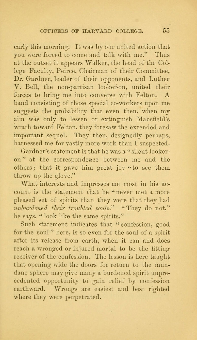 early this morning. It was by our united action that you were forced to come and talk with me. Thus at the outset it appears Walker, the head of the Col- lege Faculty, Peirce, Chairman of their Committee, Dr. Gardner, leader of their opponents, and Luther V. Bell, the non-partisan looker-on, united their forces to bring me into converse with Felton. A band consisting of those special co-workers upon me suggests the probability that even then, when my aim was only to lessen or extinguish Mansfield's wrath toward Felton, they foresaw the extended and important sequeL They then, designedly perhaps, harnessed me for vastly more work than I suspected. Gardner's statement is that he was a silent looker- on  at the correspondence between me and the others; that it gave him great joy  to see them throw up the glove. What interests and impresses me most in his ac- count is the statement that he never met a more pleased set of spirits than they were that they had unburdened their troubled souls  They do not, he says,  look like the same spirits. Such statement indicates that confession, good for the soul here, is so even for the soul of a spirit after its release from earth, when it can and does reach a wronged or injured mortal to be the fitting receiver of the confession. The lesson is here taught that opening wide the doors for return to the mun- dane sphere may give many a burdened spirit unpre- cedented opportunity to gain relief by confession earthward. Wrongs are easiest and best righted where they were perpetrated.