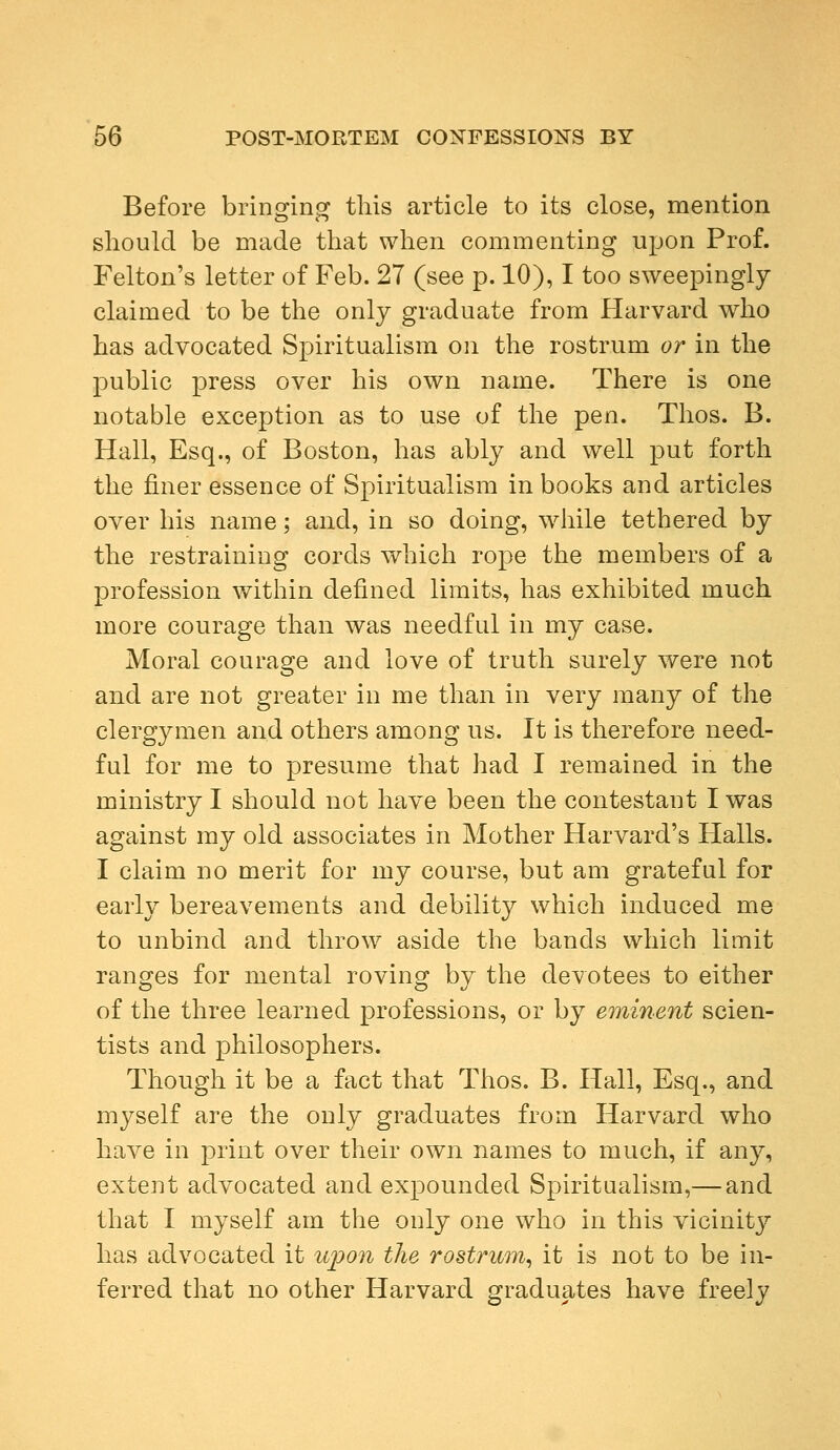 Before bringing this article to its close, mention should be made that when commenting upon Prof. Felton's letter of Feb. 27 (see p. 10), I too sweepingly claimed to be the only graduate from Harvard who has advocated Spiritualism on the rostrum or in the public press over his own name. There is one notable exception as to use of the pen. Thos. B. Hall, Esq., of Boston, has ably and well put forth the finer essence of Spiritualism in books and articles over his name; and, in so doing, while tethered by the restraining cords which rope the members of a profession within defined limits, has exhibited much more courage than was needful in my case. Moral courage and love of truth surely were not and are not greater in me than in very many of the clergymen and others among us. It is therefore need- ful for me to presume that had I remained in the ministry I should not have been the contestant I was against my old associates in Mother Harvard's Halls. I claim no merit for my course, but am grateful for early bereavements and debility which induced me to unbind and throw aside the bands which limit ranges for mental roving by the devotees to either of the three learned professions, or by eminent scien- tists and philosophers. Though it be a fact that Thos. B. Hall, Esq., and myself are the only graduates from Harvard who have in print over their own names to much, if any, extent advocated and expounded Spiritualism,— and that I myself am the only one who in this vicinity has advocated it upon the rostrum, it is not to be in- ferred that no other Harvard graduates have freely