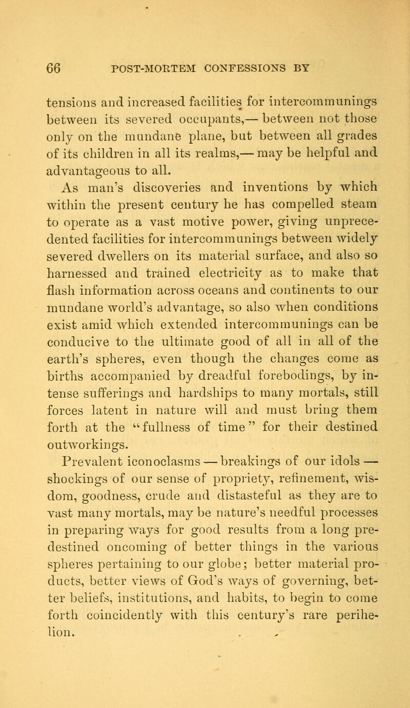 tensions and increased facilities for intercommunings between its severed occupants,— between not those only on the mundane plane, but between all grades of its children in all its realms,— may be helpful and advantageous to all. As man's discoveries and inventions by which within the present century he has compelled steam to operate as a vast motive power, giving unprece- dented facilities for intercommunings between widely severed dwellers on its material surface, and also so harnessed and trained electricity as to make that flash information across oceans and continents to our mundane world's advantage, so also when conditions exist amid which extended intercommunings can be conducive to the ultimate good of all in all of the earth's spheres, even though the changes come as births accompanied by dreadful forebodings, by in- tense sufferings and hardships to many mortals, still forces latent in nature will and must bring them forth at the fullness of time for their destined outworkings. Prevalent iconoclasms-—breakings of our idols — shockings of our sense of propriety, refinement, wis- dom, goodness, crude and distasteful as they are to vast many mortals, may be nature's needful processes in preparing ways for good results from a long pre- destined oncoming of better things in the various spheres pertaining to our globe; better material pro- ducts, better views of God's ways of governing, bet- ter beliefs, institutions, and habits, to begin to come forth coincidently with this century's rare perihe- lion.