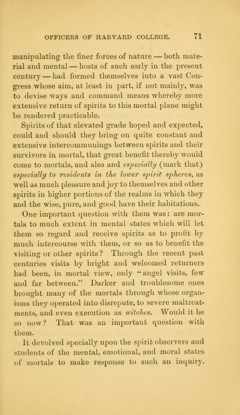 manipulating the finer forces of nature — both mate- rial and mental — hosts of such early in the present century — had formed themselves into a vast Con- gress whose aim, at least in part, if not mainly, was to devise ways aucl command means whereby more extensive return of spirits to this mortal plane might be rendered practicable. Spirits of that elevated grade hoped and expected, could and should they bring on quite constant and extensive intercommunings between spirits and their survivors in mortal, that great benefit thereby would come to mortals, and also and especially (mark that) especially to residents in the lower spirit spheres, as well as much pleasure and joy to themselves and other spirits in higher portions of the realms in which they and the wise, pure, and good have their habitations. One important question with them was: are mor- tals to much extent in mental states which will let them so regard and receive spirits as to profit by much intercourse with them, or so as to benefit the visiting or other spirits? Through the recent past centuries visits by bright and welcomed returners had been, in mortal view, only angel visits, few and far between. Darker and troublesome ones brought many of the mortals through whose organ- isms they operated into disrepute, to severe maltreat- ments, and even execution as witches. Would it be so now? That was an important question with them. It devolved specially upon the spirit observers and students of the mental, emotional, and moral states of mortals to make response to such an inquiry.