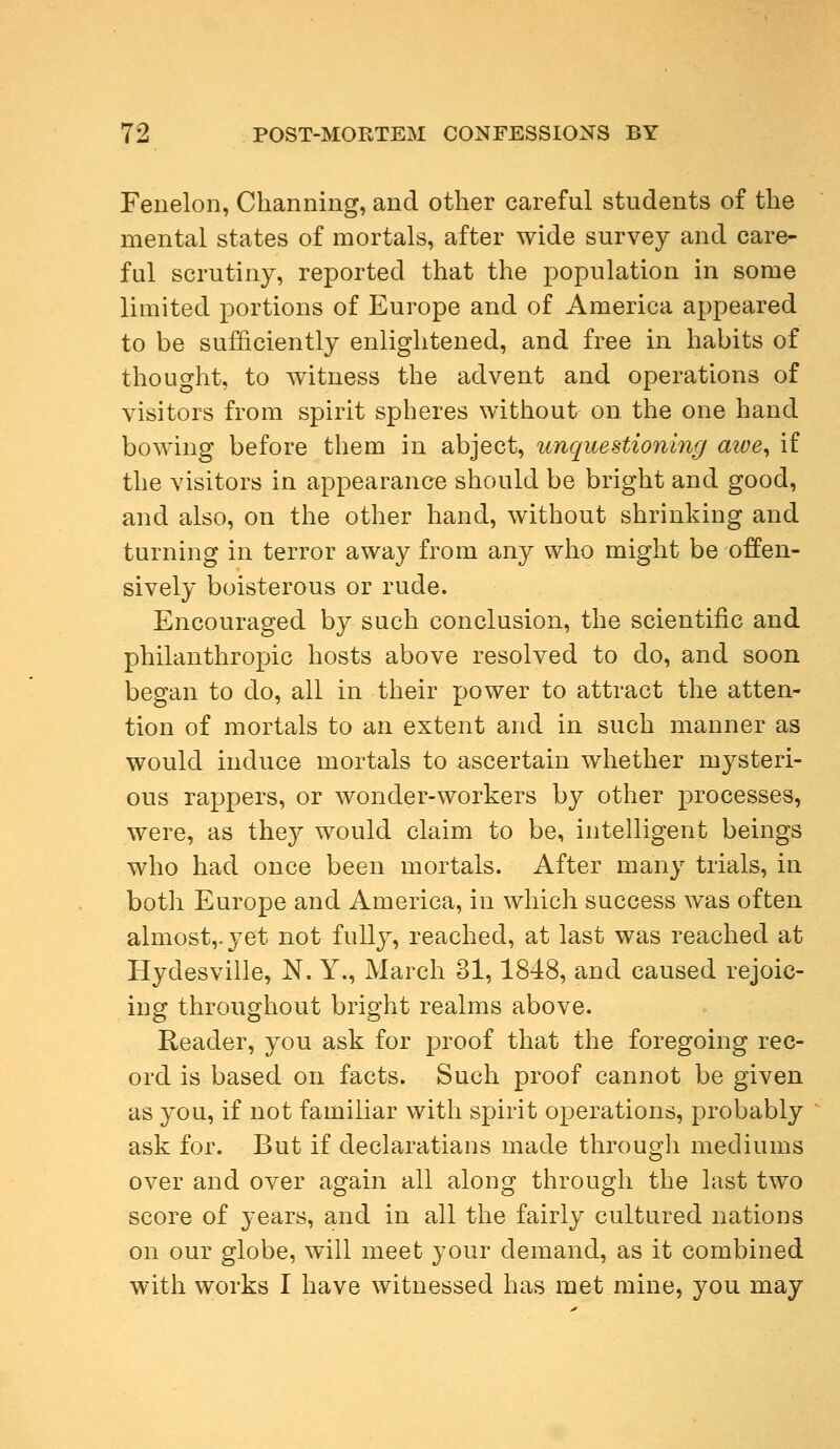 Fenelon, Charming, and other careful students of the mental states of mortals, after wide survey and care- ful scrutiny, reported that the population in some limited portions of Europe and of America appeared to be sufficiently enlightened, and free in habits of thought, to witness the advent and operations of visitors from spirit spheres without on the one hand bowing before them in abject, unquestioning awe, if the visitors in appearance should be bright and good, and also, on the other hand, without shrinking and turning in terror away from any who might be offen- sively boisterous or rude. Encouraged by such conclusion, the scientific and philanthropic hosts above resolved to do, and soon began to do, all in their power to attract the atten- tion of mortals to an extent and in such manner as would induce mortals to ascertain whether mysteri- ous rappers, or wonder-workers by other processes, were, as they would claim to be, intelligent beings who had once been mortals. After many trials, in both Europe and America, in which success was often almost,, yet not fully, reached, at last was reached at Hydesville, N. Y., March 31,1848, and caused rejoic- ing throughout bright realms above. Reader, you ask for proof that the foregoing rec- ord is based on facts. Such proof cannot be given as you, if not familiar with spirit operations, probably ask for. But if declaratians made through mediums over and over again all along through the last two score of years, and in all the fairly cultured nations on our globe, will meet your demand, as it combined with works I have witnessed has met mine, you may