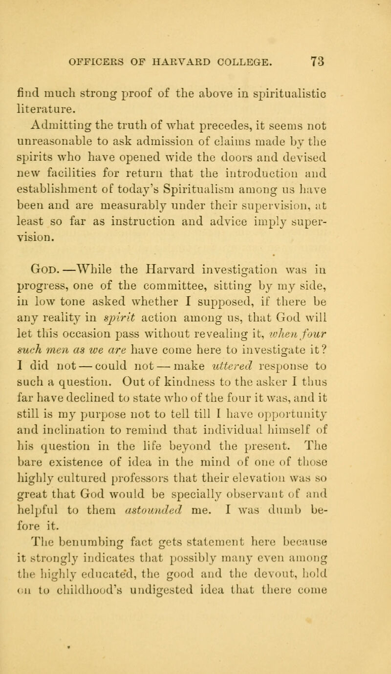 find much strong proof of the above in spiritualistic literature. Admitting the truth of what precedes, it seems not unreasonable to ask admission of claims made by the spirits who have opened wide the doors and devised new facilities for return that the introduction and establishment of today's Spiritualism among us have been and are measurably under their supervision, at least so far as instruction and advice imply super- vision. God. —While the Harvard investigation was in progress, one of the committee, sitting by my side, in low tone asked whether I supposed, if there be any reality in spirit action among us, that God will let this occasion pass without revealing it, when four such men as we are have come here to investigate it? I did not — could not — make uttered response to such a question. Out of kindness to the asker I thus far have declined to state who of the four it was, and it still is my purpose not to tell till I have opportunity and inclination to remind that individual himself of his question in the life beyond the present. The bare existence of idea in the mind of one of those highly cultured professors that their elevation was so great that God would be specially observant of and helpful to them astounded me. I was dumb be- fore it. The benumbing fact gets statement here because it strongly indicates that possibly many even among the highly educated, the good and the devout, hold (ii to childhood's undigested idea that there come