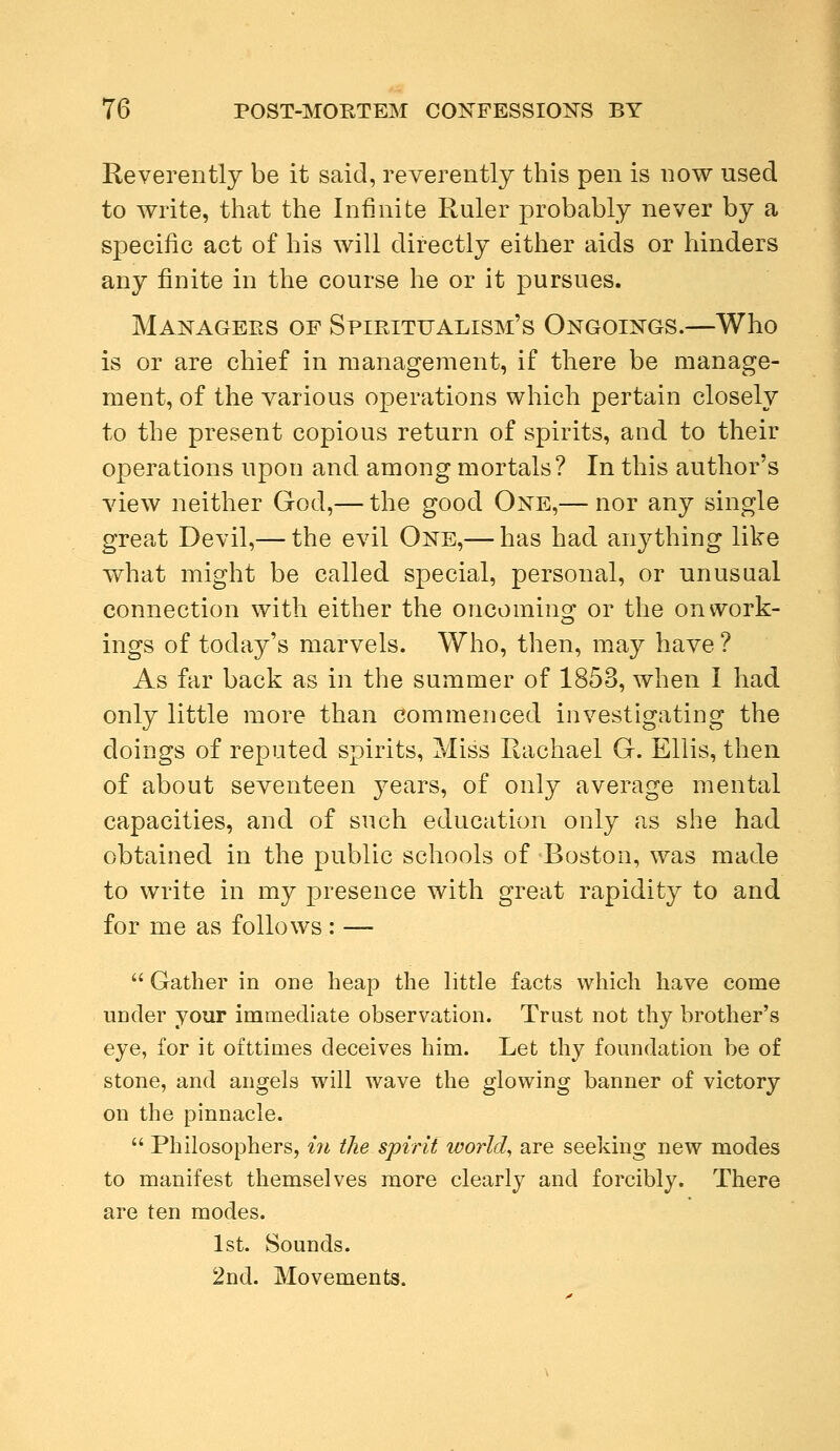 Reverently be it said, reverently this pen is now used to write, that the Infinite Ruler probably never by a specific act of his will directly either aids or hinders any finite in the course he or it pursues. Managers of Spiritualism's Ongoings.—Who is or are chief in management, if there be manage- ment, of the various operations which pertain closely to the present copious return of spirits, and to their operations upon and among mortals? In this author's view neither God,— the good One,— nor any single great Devil,— the evil One,— has had anything like what might be called special, personal, or unusual connection with either the oncoming or the on work- ings of today's marvels. Who, then, may have ? As far back as in the summer of 1853, when I had only little more than commenced investigating the doings of reputed spirits, Miss Rachael G. Ellis, then of about seventeen years, of only average mental capacities, and of such education only as she had obtained in the public schools of Boston, was made to write in my presence with great rapidity to and for me as follows : —  Gather in one heap the little facts which have come under your immediate observation. Trust not thy brother's eye, for it ofttimes deceives him. Let thy foundation be of stone, and angels will wave the glowing banner of victory on the pinnacle.  Philosophers, in the spirit world, are seeking new modes to manifest themselves more clearly and forcibly. There are ten modes. 1st. Sounds. 2nd. Movements.
