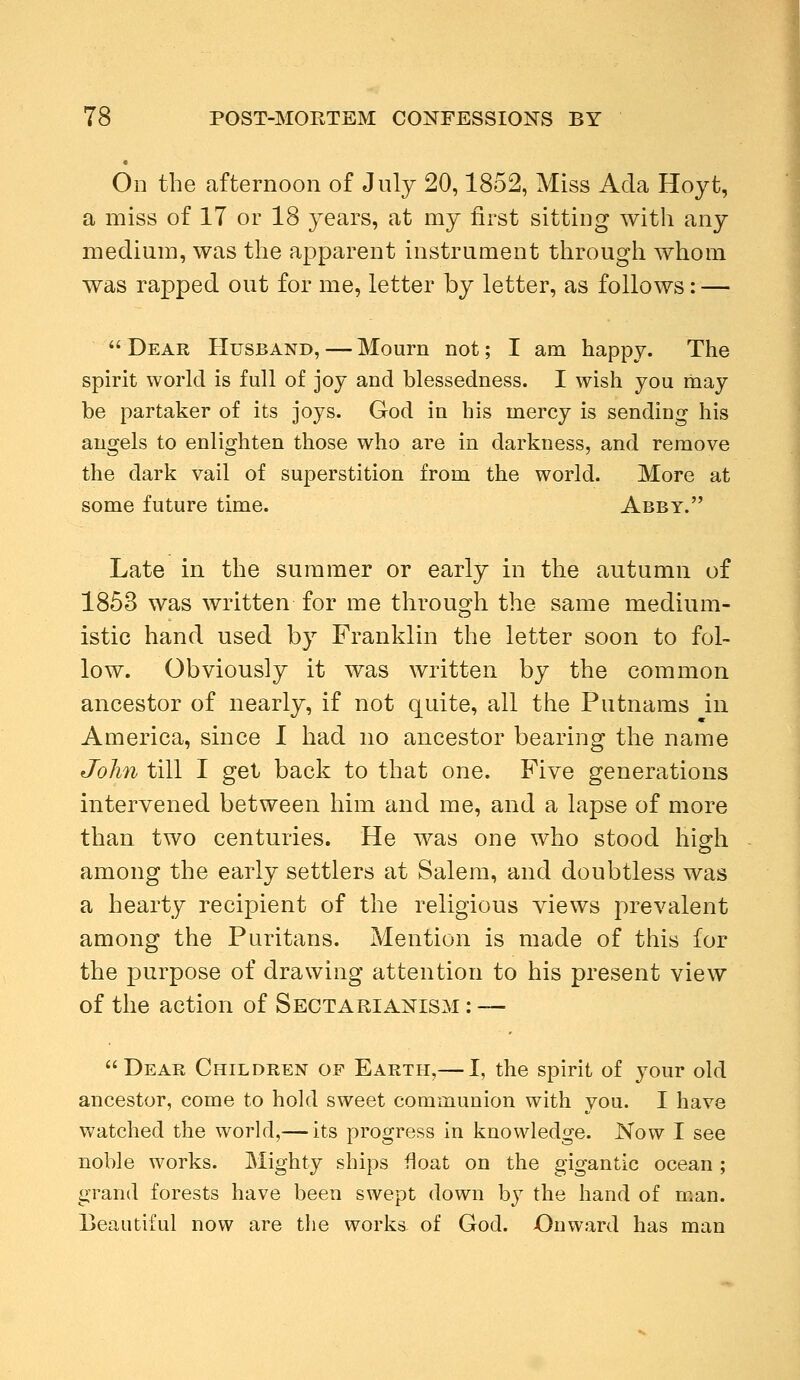 On the afternoon of July 20,1852, Miss Ada Hoyt, a miss of 17 or 18 years, at my first sitting with any medium, was the apparent instrument through whom was rapped out for me, letter by letter, as follows: — Dear Husband, — Mourn not; I am happy. The spirit world is full of joy and blessedness. I wish you may be partaker of its joys. God in his mercy is sending his angels to enlighten those who are in darkness, and remove the dark vail of superstition from the world. More at some future time. Abby. Late in the summer or early in the autumn of 1853 was written for me through the same medium- istic hand used by Franklin the letter soon to fol- low. Obviously it was written by the common ancestor of nearly, if not quite, all the Putnams in America, since I had no ancestor bearing the name John till I get back to that one. Five generations intervened between him and me, and a lapse of more than two centuries. He was one who stood high among the early settlers at Salem, and doubtless was a hearty recipient of the religious views prevalent among the Puritans. Mention is made of this for the purpose of drawing attention to his present view of the action of Sectarianism : — Dear Children of Earth,— I, the spirit of your old ancestor, come to hold sweet communion with you. I have watched the world,— its progress in knowledge. Now I see noble works. Mighty ships float on the gigantic ocean ; grand forests have been swept down by the hand of man. Beautiful now are the works of God. Onward has man