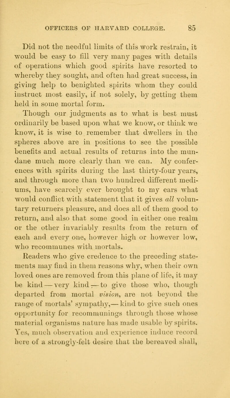 Did not the needful limits of this work restrain, it would be easy to fill very rnanj^ pages with details of operations which good spirits have resorted to whereby they sought, and often had great success, in giving help to benighted spirits whom they could instruct most easily, if not solely, by getting them held in some mortal form. Though our judgments as to what is best must ordinarily be based upon what we know, or think we know, it is wise to remember that dwellers in the spheres above are in positions to see the possible benefits and actual results of returns into the mun- dane much more clearly than we can. My confer- ences with spirits during the last thirty-four years, and through more than two hundred different medi- ums, have scarcely ever brought to my ears what would conflict with statement that it gives all volun- tary returners pleasure, and does all of them good to return, and also that some good in either one realm or the other invariably results from the return of each and every one, however high or however low, who recommunes with mortals. Readers who give credence to the preceding state- ments may find in them reasons why, when their own loved ones are removed from this plane of life, it may be kind — very kind:—to give those who, though departed from mortal visic?i, are not beyond the range of mortals' sympathy,— kind to give such ones opportunity for recommunings through those whose material organisms nature has made usable by spirits. Yes, much observation and experience induce record here of a strongly-felt desire that the bereaved shall,