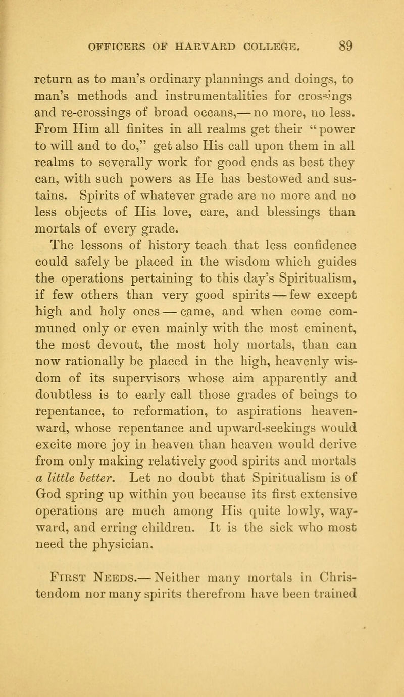 return as to man's ordinary plamiings and doings, to man's methods and instrumentalities for cros^ngs and re-crossings of broad oceans,— no more, no less. From Him all flnites in all realms get their  power to will and to do, get also His call upon them in all realms to severally work for good ends as best they can, with such powers as He has bestowed and sus- tains. Spirits of whatever grade are no more and no less objects of His love, care, and blessings than mortals of every grade. The lessons of history teach that less confidence could safely be placed in the wisdom which guides the operations pertaining to this day's Spiritualism, if few others than very good spirits — few except high and holy ones — came, and when come com- muned only or even mainly with the most eminent, the most devout, the most holy mortals, than can now rationally be placed in the high, heavenly wis- dom of its supervisors whose aim apparently and doubtless is to early call those grades of beings to repentance, to reformation, to aspirations heaven- ward, whose repentance and upward-seekings would excite more joy in heaven than heaven would derive from only making relatively good spirits and mortals a little better. Let no doubt that Spiritualism is of God spring up within you because its first extensive operations are much among His quite lowly, way- ward, and erring children. It is the sick who most need the physician. First Needs.— Neither many mortals in Chris- tendom nor many spirits therefrom have been trained