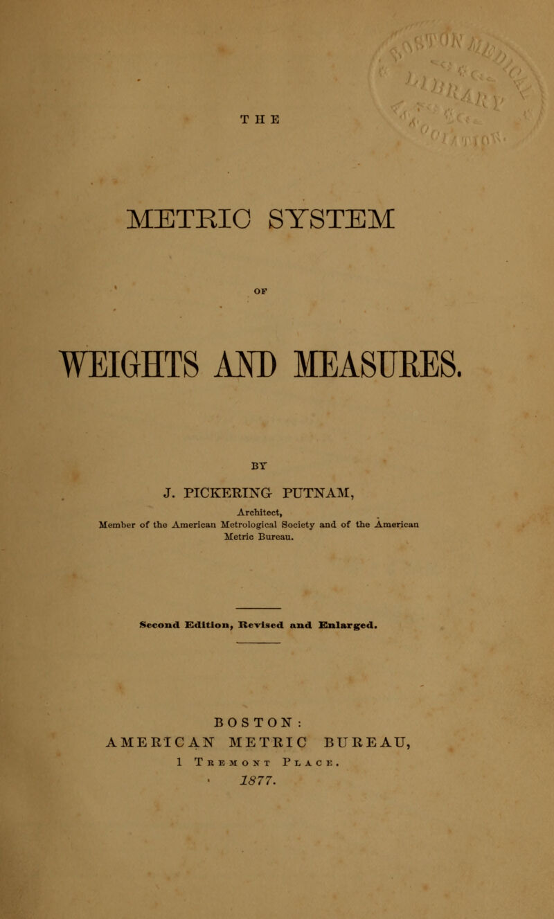 THE METRIC SYSTEM OF WEIGHTS AM) MEASURES. BY J. PICKERINa PUTNAM, Architect, Member of the American Metrological Society and of the American Metric Bureau. Second Kditfon, Kevised and Enlarged. BOSTON: AMERICAN METRIC BUREAU, 1 Tremont Plack. 1877.