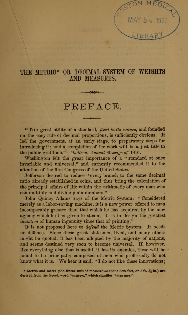 IBRhKi THE METRIC* OE DECIMAL SYSTEM OF WEIGHTS AND MEASUEES. 3»4< PREFACE.  The great utility of a standard, Jixed in its nature, and founded on the easy rule of decimal proportions, is sufficiently obvious. It led the government, at an early stage, to preparatory steps for introducing it; and a completion of the work will be a just title to the public gratitude.—Madison, Annual Message of 1816. Washington felt the great importance of a  standard at once invariable and universal, and earnestly recommended it to the attention of the first Congress of the United States. JejQTerson desired to reduce  every branch to the same decimal ratio already established in coins, and thus bring the calculation of the principal affairs of life within the arithmetic of every man who can multiply and divide plain numbers. John Quincy Adams says of the Metric System: **Considered merely as a labor-saving machine, it is a new power offered to man incomparably greater than that which he has acquired by the new agency which he has given to steam. It is in design the greatest invention of human ingenuity since that of printing. It is not proposed here to defend the Metric System. It needs no defence. Since these great statesmen lived, and many others might be quoted, it has been adopted by the majority of nations, and seems destined very soon to become universal. If, however, like everything else that is useful, it has its enemies, these will be found to be principally composed of men who professedly do not know what it is. We hear it said, *' I do not like these innovations; * Metric and meter (the linear unit of measure = about 3.28 feet, or 3 ft. 3J in.) are derived from the Greek word *'m«<ro», which signifies  measure.^'