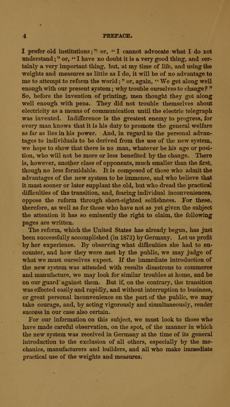 I prefer old institutions; or, I cannot advocate what I do not understand; or, *' I have no doubt it is a very good thing, and cer- tainly a very important thing, but, at my time of life, and using the weights and measures as little as I do, it will be of no advantage to me to attempt to reform the world;  or, again, •' We get along well enough with our present system; why trouble ourselves to change ?  So, before the invention of printing, men thought they got along well enough with pens. They did not trouble themselves about electricity as a means of communication imtil the eloetric telegraph was invented. Indifference is the greatest enemy to progress, for every man knows that it is his duty to promote the general welfare as far as lies in his power. And, in regard to the personal advan- tages to individuals to be derived from tha use of the new system, we hope to show that there is no man, whatever be his ago or posi- tion, who will not be more or less benefited by the change. There is, however, another class of opponents, much smaller than the first, though no less formidable. It is composed of those who admit the advantages of the new system to be immense, and who believe that it must sooner or later supplant the old, but who dread the practical difficulties of the transition, and, fearing individual inconveniences, oppose the reform through short-sighted selfishness. For these, therefore, as well as for those who have not as yet given the subject the attention it has so eminently the right to claim, the following pages are written. The reform, which the United States has already begun, has just been successfully accomplished (in 1872) by Germany. Let us profit by her experience. By observing what difficulties she had to en- counter, and how they were met by the public, we may judge of what we must ourselves expect. If the immediate introduction of the new system was attended with results disastrous to commerce and manufacture, we may look for similar troubles at home, and be on our guard against tliem. But if, on the contrary, the transition was effected easily and rapidly, and without interruption to business, or great personal inconvenience on the part of the public, we may take courage, and, by acting vigorously and simultaneously, render success in our case also certain. For our information on this subject, we must look to those who have made careful observation, on the spot, of the manner in which the new system was received in Germany at the time of its general introduction to the exclusion of all others, especially by the me- chanics, manufacturers and builders, and all who make immediate practical use of the weights and measures.