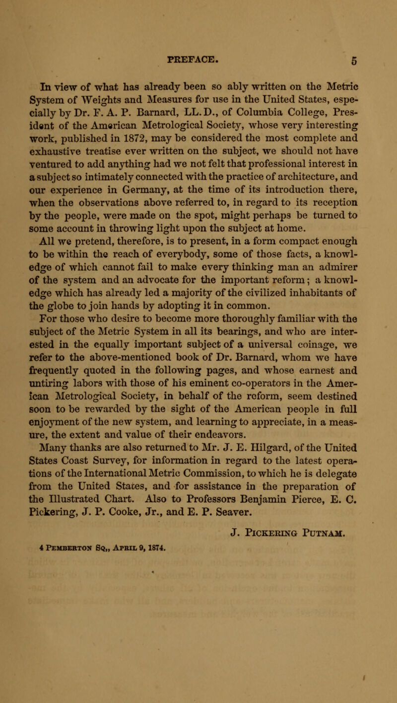 In view of what has already been so ably written on the Metric System of Weights and Measures for use in the United States, espe- cially by Dr. F. A. P. Barnard, LL.D., of Columbia College, Pres- ident of the American Metrological Society, whose very interesting work, published in 1872, may be considered the most complete and exhaustive treatise ever written on the subject, we should not have ventured to add anything had we not felt that professional interest in a subject so intimately connected with the practice of architecture, and our experience in Germany, at the time of its introduction there, when the observations above referred to, in regard to its reception by the people, were made on the spot, might perhaps be turned to some account in throwing light upon the subject at home. All we pretend, therefore, is to present, in a form compact enough to be within the reach of everybody, some of those facts, a knowl- edge of which cannot fail to make every thinking man an admirer of the system and an advocate for the important reform; a knowl- edge which has already led a majority of the civilized inhabitants of the globe to join hands by adopting it in common. For those who desire to become more thoroughly familiar with the subject of the Metric System in all its bearings, and who are inter- ested in the equally important subject of a universal coinage, we refer to the above-mentioned book of Dr. Barnard, whom we have frequently quoted in the following pages, and whose earnest and mitiring labors with those of his eminent co-operators in the Amer- ican Metrological Society, in behalf of the reform, seem destined soon to be rewarded by the sight of the American people in full enjoyment of the new system, and learning to appreciate, in a meas- ure, the extent and value of their endeavors. Many thanks are also returned to Mr. J. E. Hilgard, of the United States Coast Survey, for information in regard to the latest opera- tions of the International Metric Commission, to which he is delegate from the United States, and for assistance in the preparation of the Illustrated Chart. Also to Professors Benjamin Pierce, E. C. Pickering, J. P. Cooke, Jr., and E. P. Seaver. J. Pickering Putnam.