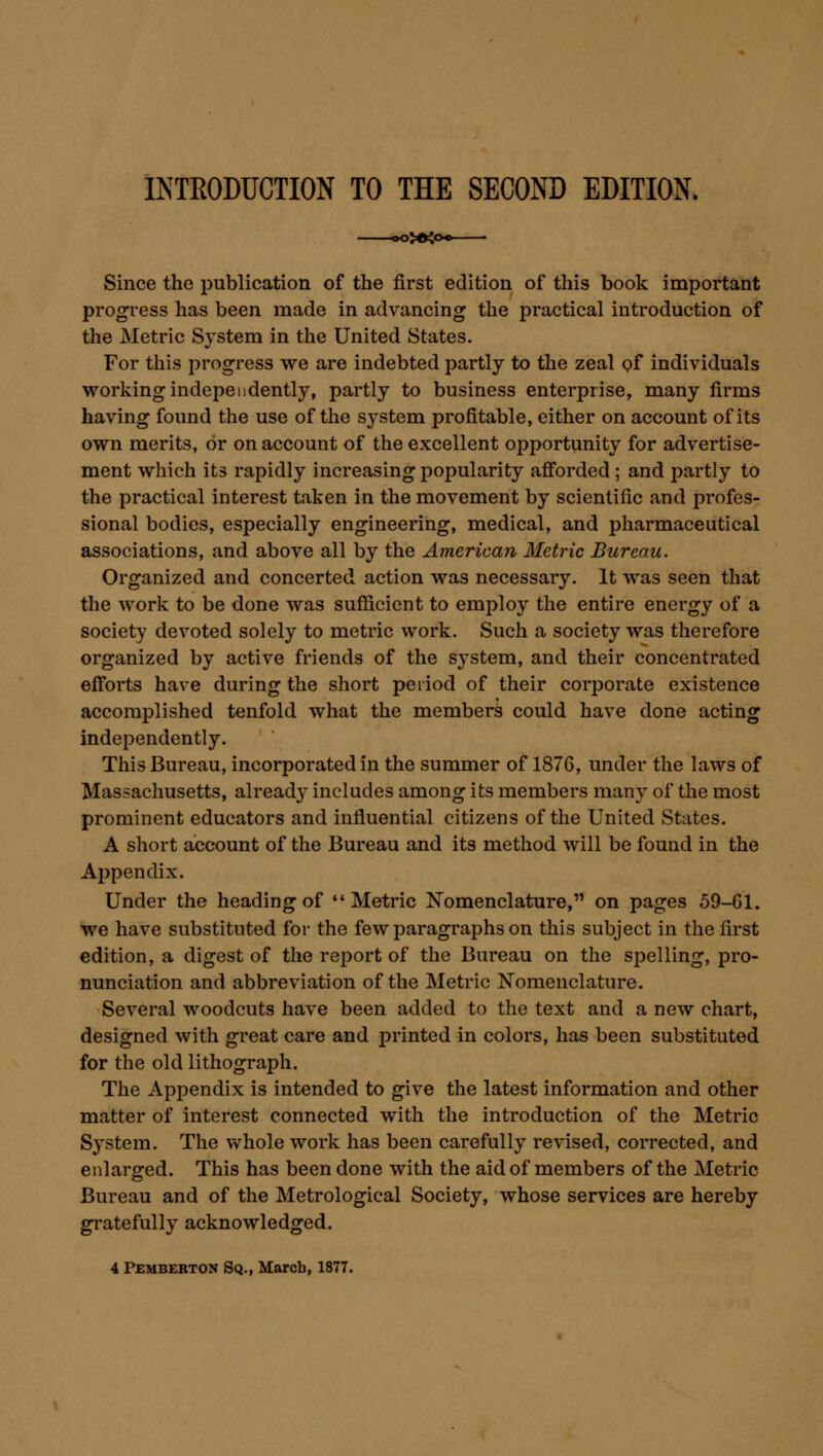 INTRODUCTION TO THE SECOND EDITION. Since the publication of the first edition of this book important progress has been made in advancing the practical introduction of the Metric System in the United States. For this progress we are indebted partly to the zeal of individuals working independently, partly to business enterprise, many firms having found the use of the system profitable, either on account of its own merits, or on account of the excellent opportunity for advertise- ment which its rapidly increasing popularity afforded ; and partly to the practical interest taken in the movement by scientific and profes- sional bodies, especially engineering, medical, and pharmaceutical associations, and above all by the American Metric Bureau. Organized and concerted action was necessary. It was seen that the work to be done was sufficient to employ the entire energy of a society devoted solely to metric work. Such a society was therefore organized by active friends of the system, and their concentrated efforts have during the short period of their corporate existence accomplished tenfold what the members could have done acting independently. This Bureau, incorporated in the summer of 1876, under the laws of Massachusetts, already includes among its members many of the most prominent educators and influential citizens of the United States. A short account of the Bureau and its method will be found in the Appendix. Under the heading of ''Metric Nomenclature, on pages 59-61. we have substituted for the few paragraphs on this subject in the first edition, a digest of the report of the Bureau on the spelling, pro- nunciation and abbreviation of the Metric Nomenclature. Several woodcuts have been added to the text and a new chart, designed with great care and printed in colors, has been substituted for the old lithograph. The Appendix is intended to give the latest information and other matter of interest connected with the introduction of the Metric System. The whole work has been carefully revised, corrected, and enlarged. This has been done with the aid of members of the Metric Bureau and of the Metrological Society, whose services are hereby gratefully acknowledged. 4 Pemberton Sq., March, 1877.