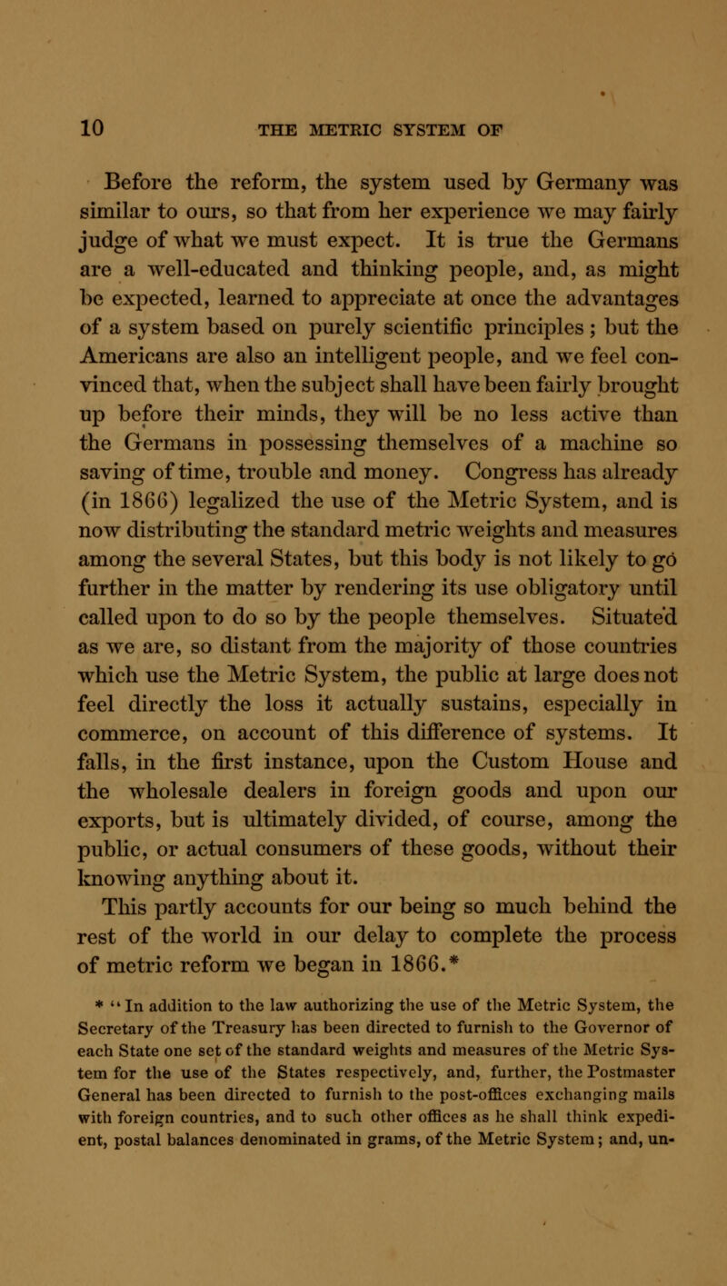 Before the reform, the system used by Germany was similar to ours, so that from her experience we may fairly judge of what we must expect. It is true the Germans are a well-educated and thinking people, and, as might be expected, learned to appreciate at once the advantages of a system based on purely scientific principles ; but the Americans are also an intelligent people, and we feel con- vinced that, when the subject shall have been fairly brought up before their minds, they will be no less active than the Germans in possessing themselves of a machine so saving of time, trouble and money. Congress has already (in 1866) legalized the use of the Metric System, and is now distributing the standard metric weights and measures among the several States, but this body is not likely to go further in the matter by rendering its use obligatory until called upon to do so by the people themselves. Situated as we are, so distant from the majority of those countries which use the Metric System, the public at large does not feel directly the loss it actually sustains, especially in commerce, on account of this difference of systems. It falls, in the first instance, upon the Custom House and the wholesale dealers in foreign goods and upon our exports, but is ultimately divided, of course, among the public, or actual consumers of these goods, without their knowing anything about it. Tliis partly accounts for our being so much behind the rest of the world in our delay to complete the process of metric reform we began in 1866.* *  In addition to the law authorizing the use of the Metric System, the Secretary of the Treasury has been directed to furnish to the Governor of each State one set of the standard weights and measures of the Metric Sys- tem for the use of the States respectively, and, further, the Postmaster General has been directed to furnish to the post-offices exchanging mails with foreign countries, and to such other offices as he shall think expedi- ent, postal balances denominated in grams, of the Metric System; and, un-