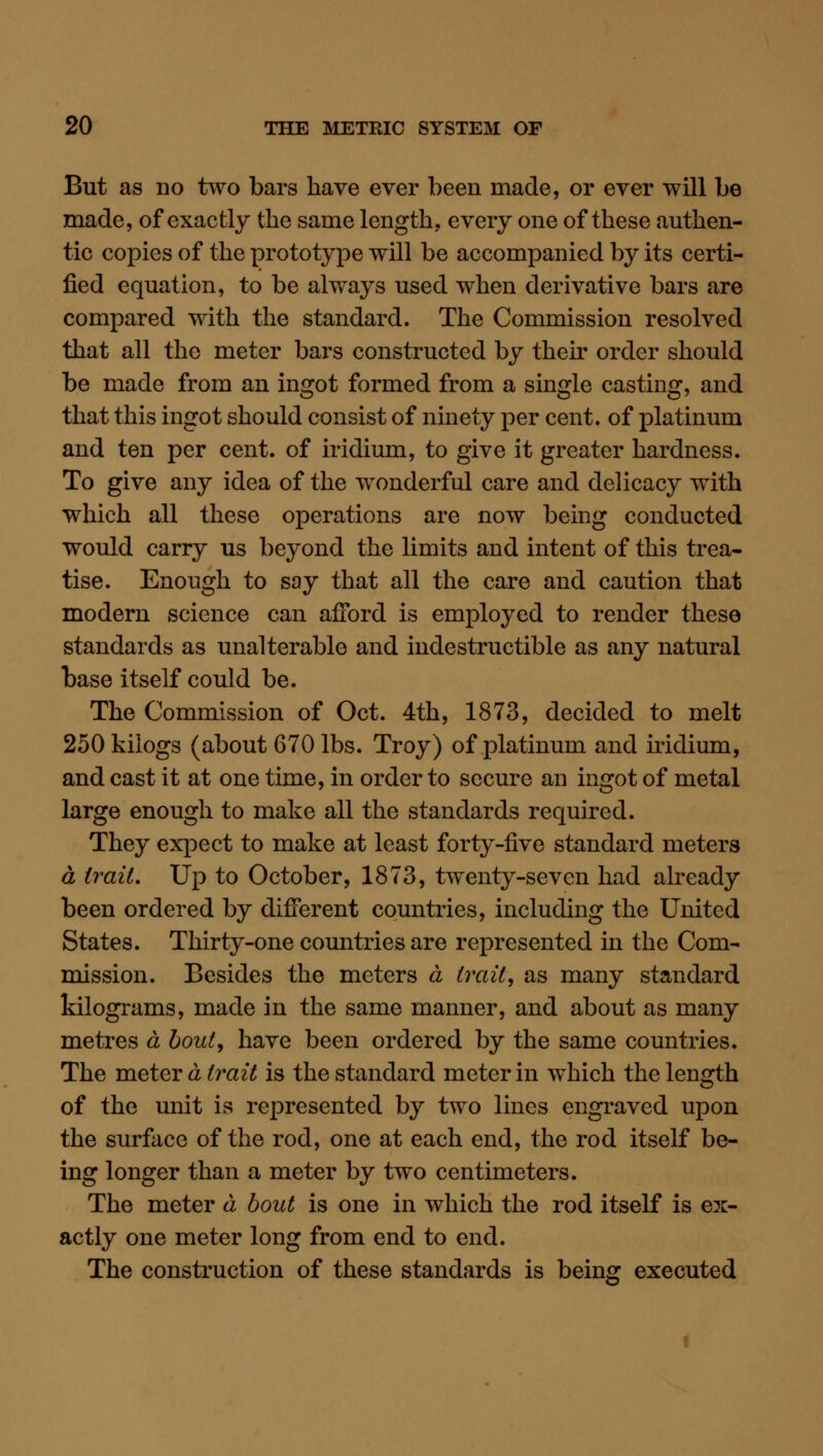 But as no two bars have ever been made, or ever will be made, of exactly the same length, every one of these authen- tic copies of the prototype will be accompanied by its certi- fied equation, to be always used when derivative bars are compared with the standard. The Commission resolved that all the meter bars constructed by their order should be made from an ingot formed from a single casting, and that this ingot should consist of ninety per cent, of platinum and ten per cent, of iridium, to give it greater hardness. To give any idea of the wonderful care and delicacy with which all these operations are now being conducted would carry us beyond the limits and intent of this trea- tise. Enough to say that all the care and caution that modern science can afford is employed to render these standards as unalterable and indestructible as any natural base itself could be. The Commission of Oct. 4th, 1873, decided to melt 250 kiiogs (about 670 lbs. Troy) of platinum and iridium, and cast it at one time, in order to secure an ingot of metal large enough to make all the standards required. They expect to make at least forty-five standard meters a trait. Up to October, 1873, twenty-seven had already been ordered by difierent countries, including the United States. Thirty-one countries are represented in the Com- mission. Besides the meters a trails as many standard kilograms, made in the same manner, and about as many metres a bout, have been ordered by the same countries. The meiQic a trait is the standard meter in which the length of the unit is represented by two lines engraved upon the surface of the rod, one at each end, the rod itself be- ing longer than a meter by two centimeters. The meter a bout is one in which the rod itself is gx.- actly one meter long from end to end. The construction of these standards is being executed