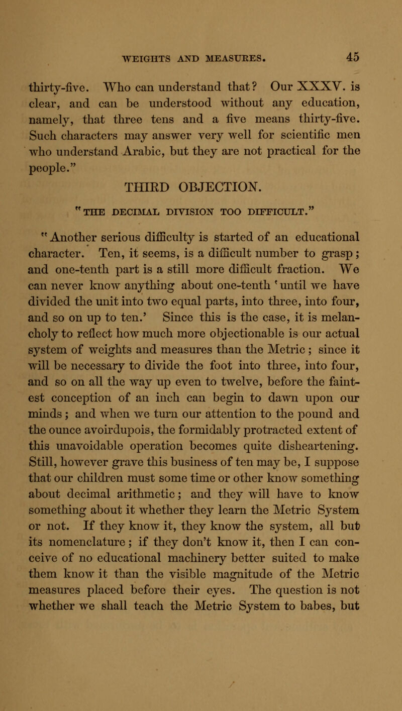 thirty-five. Who can understand that? Our XXXY. is clear, and can be understood without any education, namely, that three tens and a five means thirty-five. Such characters may answer very well for scientific men who understand Arabic, but they are not practical for the people. THIRD OBJECTION. the decidual division too difficult. '' Another serious difficulty is started of an educational character. Ten, it seems, is a difficult number to grasp; and one-tenth part is a still more difficult fraction. We can never know anything about one-tenth * until we have divided the unit into two equal parts, into three, into four, and so on up to ten.' Since this is the case, it is melan- choly to reflect how much more objectionable is our actual system of weights and measures than the Metric; since it will be necessary to divide the foot into three, into four, and so on all the way up even to twelve, before the faint- est conception of an inch can begin to dawn upon our minds ; and when we turn our attention to the pound and the ounce avoirdupois, the formidably protracted extent of this unavoidable operation becomes quite disheartening. Still, however grave this business of ten may be, I suppose that our children must some time or other know somethins: about decimal arithmetic; and they will have to know something about it whether they learn the Metric System or not. If they know it, they know the system, all but its nomenclature; if they don't know it, then I can con- ceive of no educational machinery better suited to make them know it than the visible magnitude of the Metric measures placed before their eyes. The question is not whether we shall teach the Metric System to babes, but