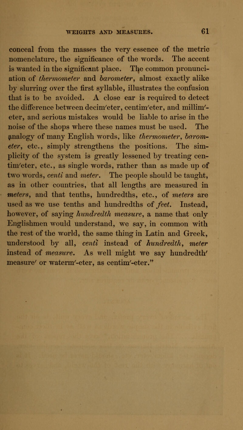conceal from the masses the very essence of the metric nomenclature, the significance of the words. The accent is wanted in the significant place. Tl^e common pronunci- ation of thermometer and barometer, almost exactly alike by slurring over the first syllable, illustrates the confusion that is to be avoided. A close ear is required to detect the difierence between decim'eter, centim'eter, and millim'- eter, and serious mistakes would be liable to arise in the noise of the shops where these names must be used. The analogy of many English words, like thermometer, barom- eter, etc., simply strengthens the positions. The sim- plicity of the system is greatly lessened by treating cen- tim'eter, etc., as single words, rather than as made up of two words, centi and meter. The people should be taught, as in other countries, that all lengths are measured in meters, and that tenths, hundredths, etc., of meters are used as we use tenths and hundredths of feet. Instead, however, of saying hundredth measure, a name that only Englishmen would understand, we say, in common with the rest of the world, the same thing in Latin and Greek, understood by all, centi instead of hundredth, meter instead of measure. As well might we say hundredth' measure' or waterm'-eter, as centim'-eter.