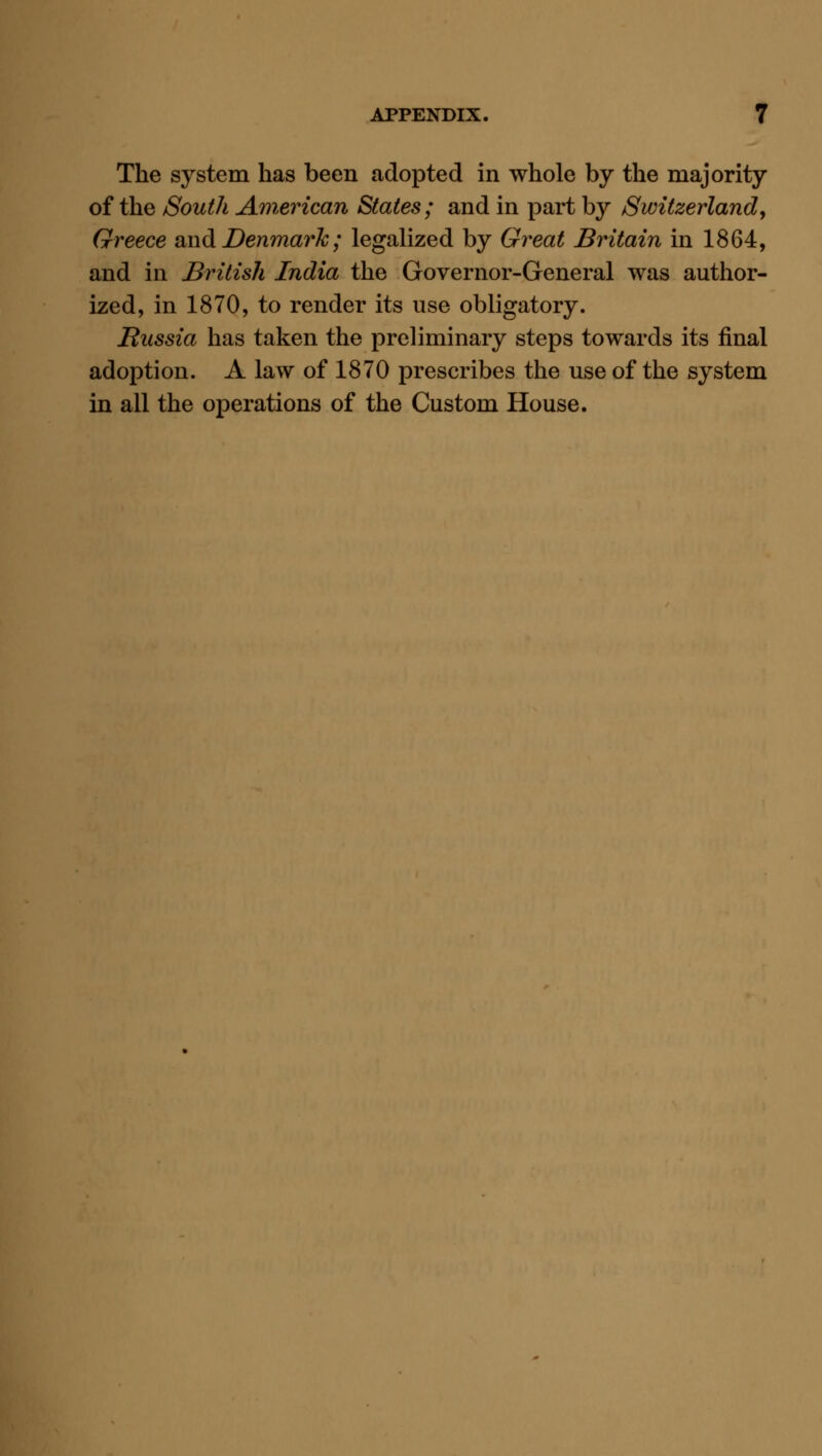 The system has been adopted in whole by the majority of the South A'inerican States ; and in part by Switzerland, Greece and Denmark; legalized by Great Britain in 1864, and in British India the Governor-General was author- ized, in 1870, to render its use obligatory. JRussia has taken the preliminary steps towards its final adoption. A law of 1870 prescribes the use of the system in all the operations of the Custom House.