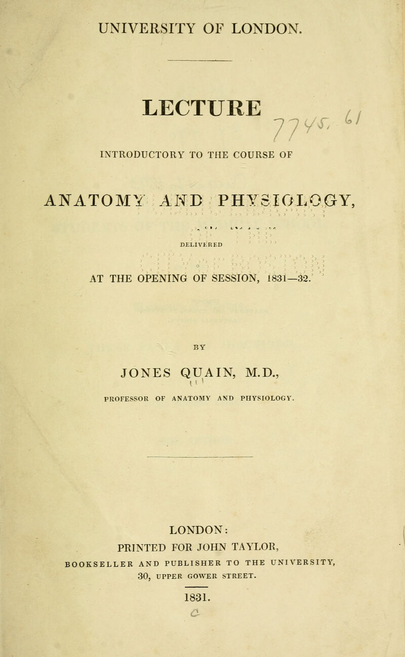 UNIVERSITY OF LONDON. LECTURE / / INTRODUCTORY TO THE COURSE OF ANATOMY AND PHYSIOLOGY, DELIVERED AT THE OPENING OF SESSION, 1831—32. JONES QUAIN, M.D., I ■■ ' PROFESSOR OF ANATOMY AND PHYSIOLOGY. LONDON: PRINTED FOR JOHN TAYLOR, lOOKSELLER AND PUBLISHER TO THE UNIVERSITY, 30, UPPER GOWER STREET. 183L a